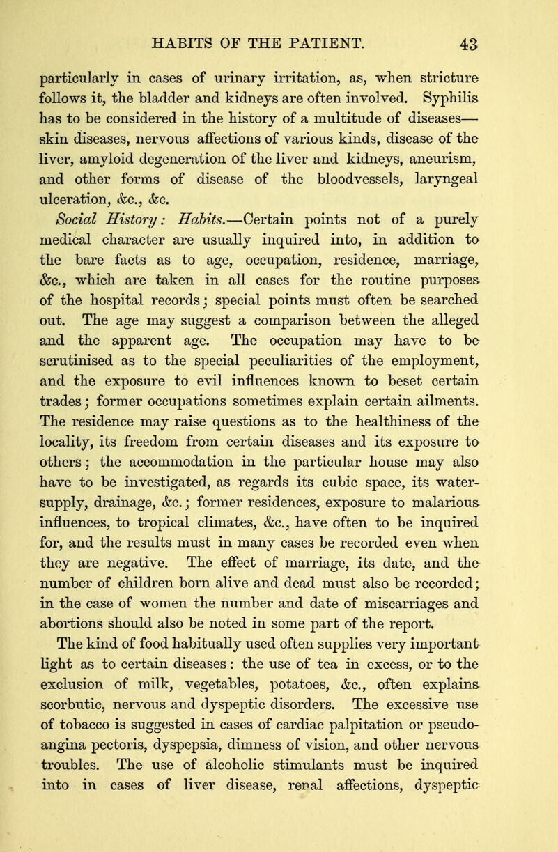 particularly in cases of urinary irritation, as, when stricture follows it, the bladder and kidneys are often involved. Syphilis has to be considered in the history of a multitude of diseases— skin diseases, nervous affections of various kinds, disease of the liver, amyloid degeneration of the liver and kidneys, aneurism, and other forms of disease of the bloodvessels, laryngeal ulceration, &c, &c. Social History: Habits.—Certain points not of a purely medical character are usually inquired into, in addition to the bare facts as to age, occupation, residence, marriage, &c, which are taken in all cases for the routine purposes of the hospital records; special points must often be searched out. The age may suggest a comparison between the alleged and the apparent age. The occupation may have to be scrutinised as to the special peculiarities of the employment, and the exposure to evil influences known to beset certain trades; former occupations sometimes explain certain ailments. The residence may raise questions as to the healthiness of the locality, its freedom from certain diseases and its exposure to others; the accommodation in the particular house may also have to be investigated, as regards its cubic space, its water- supply, drainage, &c.; former residences, exposure to malarious influences, to tropical climates, &c, have often to be inquired for, and the results must in many cases be recorded even when they are negative. The effect of marriage, its date, and the number of children born alive and dead must also be recorded; in the case of women the number and date of miscarriages and abortions should also be noted in some part of the report. The kind of food habitually used often supplies very important light as to certain diseases: the use of tea in excess, or to the exclusion of milk, vegetables, potatoes, &c, often explains scorbutic, nervous and dyspeptic disorders. The excessive use of tobacco is suggested in cases of cardiac palpitation or pseudo- angina pectoris, dyspepsia, dimness of vision, and other nervous troubles. The use of alcoholic stimulants must be inquired into in cases of liver disease, renal affections, dyspeptic?