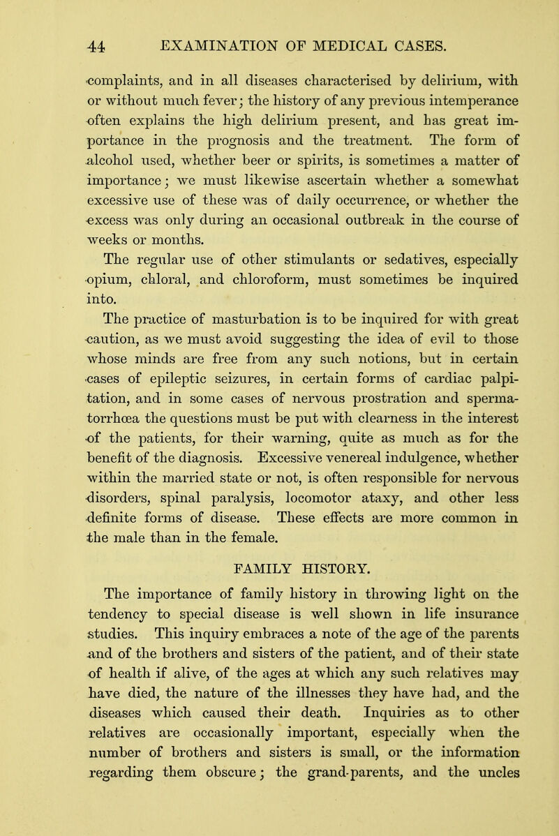 •complaints, and in all diseases characterised by delirium, with or without much fever; the history of any previous intemperance often explains the high delirium present, and has great im- portance in the prognosis and the treatment. The form of alcohol used, whether beer or spirits, is sometimes a matter of importance; we must likewise ascertain whether a somewhat excessive use of these was of daily occurrence, or whether the excess was only during an occasional outbreak in the course of weeks or months. The regular use of other stimulants or sedatives, especially opium, chloral, and chloroform, must sometimes be inquired into. The practice of masturbation is to be inquired for with great •caution, as we must avoid suggesting the idea of evil to those whose minds are free from any such notions, but in certain •cases of epileptic seizures, in certain forms of cardiac palpi- tation, and in some cases of nervous prostration and sperma- torrhoea the questions must be put with clearness in the interest of the patients, for their warning, quite as much as for the benefit of the diagnosis. Excessive venereal indulgence, whether within the married state or not, is often responsible for nervous •disorders, spinal paralysis, locomotor ataxy, and other less definite forms of disease. These effects are more common in the male than in the female. FAMILY HISTORY. The importance of family history in throwing light on the tendency to special disease is well shown in life insurance studies. This inquiry embraces a note of the age of the parents and of the brothers and sisters of the patient, and of their state of health if alive, of the ages at which any such relatives may have died, the nature of the illnesses they have had, and the diseases which caused their death. Inquiries as to other relatives are occasionally important, especially when the number of brothers and sisters is small, or the information regarding them obscure; the grand-parents, and the uncles