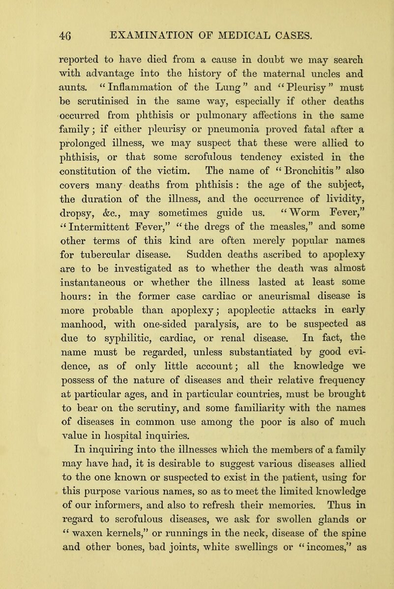 reported to have died from a cause in doubt we may search with advantage into the history of the maternal uncles and aunts.  Inflammation of the Lung  and  Pleurisy  must be scrutinised in the same way, especially if other deaths occurred from phthisis or pulmonary affections in the same family; if either pleurisy or pneumonia proved fatal after a prolonged illness, we may suspect that these were allied to phthisis, or that some scrofulous tendency existed in the constitution of the victim. The name of  Bronchitis also covers many deaths from phthisis : the age of the subject, the duration of the illness, and the occurrence of lividity, dropsy, &c, may sometimes guide us. Worni Fever, 1 1 Intermittent Fever, the dregs of the measles, and some other terms of this kind are often merely popular names for tubercular disease. Sudden deaths ascribed to apoplexy are to be investigated as to whether the death was almost instantaneous or whether the illness lasted at least some hours: in the former case cardiac or aneurismal disease is more probable than apoplexy; apoplectic attacks in early manhood, with one-sided paralysis, are to be suspected as due to syphilitic, cardiac, or renal disease. In fact, the name must be regarded, unless substantiated by good evi- dence, as of only little account; all the knowledge we possess of the nature of diseases and their relative frequency at particular ages, and in particular countries, must be brought to bear on the scrutiny, and some familiarity with the names of diseases in common use among the poor is also of much value in hospital inquiries. In inquiring into the illnesses which the members of a family may have had, it is desirable to suggest various diseases allied to the one known or suspected to exist in the patient, using for this purpose various names, so as to meet the limited knowledge of our informers, and also to refresh their memories. Thus in regard to scrofulous diseases, we ask for swollen glands or  waxen kernels, or runnings in the neck, disease of the spine and other bones, bad joints, white swellings or  incomes, as