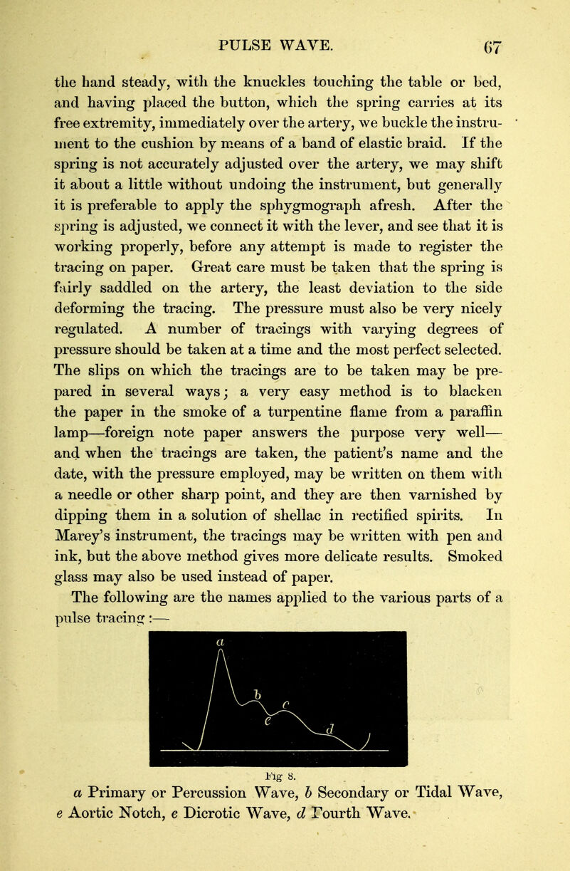 PULSE WAVE. G7 the hand steady, with the knuckles touching the table or bed, and having placed the button, which the spring carries at its free extremity, immediately over the artery, we buckle the instru- ment to the cushion by means of a band of elastic braid. If the spring is not accurately adjusted over the artery, we may shift it about a little without undoing the instrument, but generally it is preferable to apply the sphygmograph afresh. After the spring is adjusted, we connect it with the lever, and see that it is working properly, before any attempt is made to register the tracing on paper. Great care must be taken that the spring is fairly saddled on the artery, the least deviation to the side deforming the tracing. The pressure must also be very nicely regulated. A number of tracings with varying degrees of pressure should be taken at a time and the most perfect selected. The slips on which the tracings are to be taken may be pre- pared in several ways; a very easy method is to blacken the paper in the smoke of a turpentine flame from a paraffin lamp—foreign note paper answers the purpose very well— and when the tracings are taken, the patient's name and the date, with the pressure employed, may be written on them with a needle or other sharp point, and they are then varnished by dipping them in a solution of shellac in rectified spirits. In Marey's instrument, the tracings may be written with pen and ink, but the above method gives more delicate results. Smoked glass may also be used instead of paper. The following are the names applied to the various parts of a pulse tracing:— a / \ & I'ig 8. a Primary or Percussion Wave, b Secondary or Tidal Wave, e Aortic Notch, e Dicrotic Wave, d Fourth Wave.*