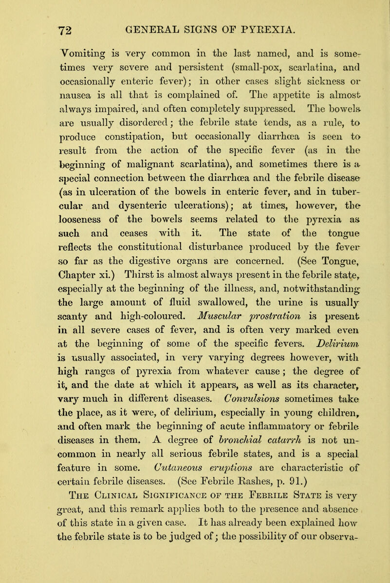 Vomiting is very common in the last named, and is some- times very severe and persistent (small-pox, scarlatina, and occasionally enteric fever); in other cases slight sickness or nausea is all that is complained of. The appetite is almost always impaired, and often completely suppressed. The bowels- are usually disordered; the febrile state tends, as a rule, to produce constipation, but occasionally diarrhoea is seen to result from the action of the specific fever (as in the beginning of malignant scarlatina), and sometimes there is a- special connection between the diarrhoea and the febrile disease (as in ulceration of the bowels in enteric fever, and in tuber- cular and dysenteric ulcerations); at times, however, the looseness of the bowels seems related to the pyrexia as such and ceases with it. The state of the tongue reflects the constitutional disturbance produced by the fever so far as the digestive organs are concerned. (See Tongue, Chapter xi.) Thirst is almost always present in the febrile state, especially at the beginning of the illness, and, notwithstanding the large amount of fluid swallowed, the urine is usually scanty and high-coloured. Muscular prostration is present in all severe cases of fever, and is often very marked even at the beginning of some of the specific fevers. Delirium is usually associated, in very varying degrees however, with high ranges of pyrexia from whatever cause; the degree of it, and the date at which it appears, as well as its character vary much in different diseases. Convulsions sometimes take the place, as it were, of delirium, especially in young children, and often mark the beginning of acute inflammatory or febrile diseases in them, A degree of bronchial catarrh is not un- common in nearly all serious febrile states, and is a special feature in some. Cutaneous eruptions are characteristic of certain febrile diseases. (See Febrile Rashes, p. 91.) The Clinical Significance of the Febrile State is very great, and this remark applies both to the presence and absence of this state in a given case. It has already been explained how the febrile state is to be judged of; the possibility of our observa-