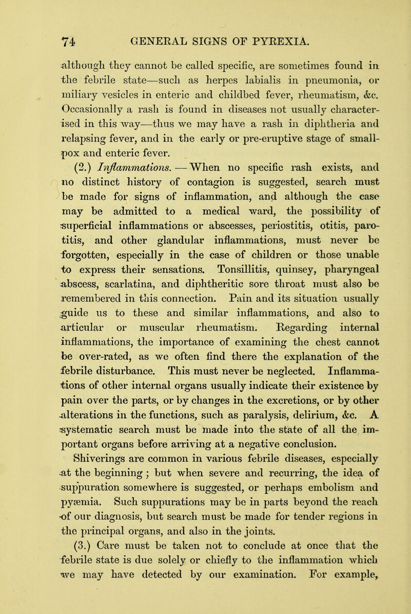 although they cannot be called specific, are sometimes found in the febrile state—such as herpes labialis in pneumonia, or miliary vesicles in enteric and childbed fever, rheumatism, &c. Occasionally a rash is found in diseases not usually character- ised in this way—thus we may have a rash in diphtheria and relapsing fever, and in the early or pre-eruptive stage of small- pox and enteric fever. (2.) Inflammations.—When no specific rash exists, and no distinct history of contagion is suggested, search must be made for signs of inflammation, and although the case may be admitted to a medical ward, the possibility of superficial inflammations or abscesses, periostitis, otitis, paro- titis, and other glandular inflammations, must never be forgotten, especially in the case of children or those unable to express their sensations. Tonsillitis, quinsey, pharyngeal abscess, scarlatina, and diphtheritic sore throat must also be remembered in this connection. Pain and its situation usually .guide us to these and similar inflammations, and also to articular or muscular rheumatism. Regarding internal inflammations, the importance of examining the chest cannot be over-rated, as we often find there the explanation of the febrile disturbance. This must never be neglected. Inflamma- tions of other internal organs usually indicate their existence by pain over the parts, or by changes in the excretions, or by other -alterations in the functions, such as paralysis, delirium, &c. A systematic search must be made into the state of all the im- portant organs before arriving at a negative conclusion. Shiverings are common in various febrile diseases, especially at the beginning; but when severe and recurring, the idea of sup'puration somewhere is suggested, or perhaps embolism and pyaemia. Such suppurations may be in parts beyond the reach of our diagnosis, but search must be made for tender regions in the principal organs, and also in the joints. (3.) Care must be taken not to conclude at once that the febrile state is due solely or chiefly to the inflammation which we may have detected by our examination. For example,