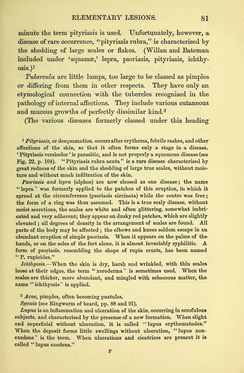 minute tlie term pityriasis is used. Unfortunately, however, a disease of rare occurrence, pityriasis rubra, is characterised by the shedding of large scales or flakes. (Willan and Bateman included under 'squamae,' lepra, psoriasis, pityriasis, ichthy- osis.)1 Tubercula are little lumps, too large to be classed as pimples or differing from them in other respects. They have only an etymological connection with the tubercles recognised in the pathology of internal affections. They include various cutaneous and mucous growths of perfectly dissimilar kind.2 (The various diseases formerly classed under this heading 1 Pityriasis, or desquamation, occurs after erythema, febrile rashes, and other affections of the skin, so that it often forms only a stage in a disease. ' Pityriasis versicolor' is parasitic, and is not properly a squamous disease (see Fig. 22, p. 104). Pityriasis rubra acuta is a rare disease characterised by great redness of the skin and the shedding of large true scales, without mois- ture and without much infiltration of the skin. Psoriasis and lepra (alphos) are now classed as one disease; the name *'lepra was formerly applied to the patches of this eruption, in which it spread at the circumference (psoriasis circinata) while the centre was free ; the form of a ring was thus assumed. This is a true scaly disease, without moist secretions, the scales are white and often glittering, somewhat imbri- cated and very adherent; they appear on dusky red patches, which are slightly elevated; all degrees of density in the arrangement of scales are found. All parts of the body may be affected ; the elbows and knees seldom escape in an abundant eruption of simple psoriasis. When it appears on the palms of the hands, or on the soles of the feet alone, it is almost invariably syphilitic. A form of psoriasis, resembling the shape of rupia crusts, has been named P. rupioides. Ichthyosis.—When the skin is dry, harsh and wrinkled, with thin scales- loose at their edges, the term xeroderma is sometimes used. When the scales are thicker, more abundant, and mingled with sebaceous matter, the name ichthyosis is applied. 2 Acne, pimples, often becoming pustules. Sycosis (see Eingworm of beard, pp. 88 and 91). Lupus is an inflammation and ulceration of the skin, occurring in scrofulous subjects, and characterised by the presence of a new formation. When slight and superficial without ulceration, it is called lupus erythematodes. When the deposit forms little swellings without ulceration,  lupus non- exedens is the term. When ulcerations and cicatrices are present it ia called lupus exedens. F