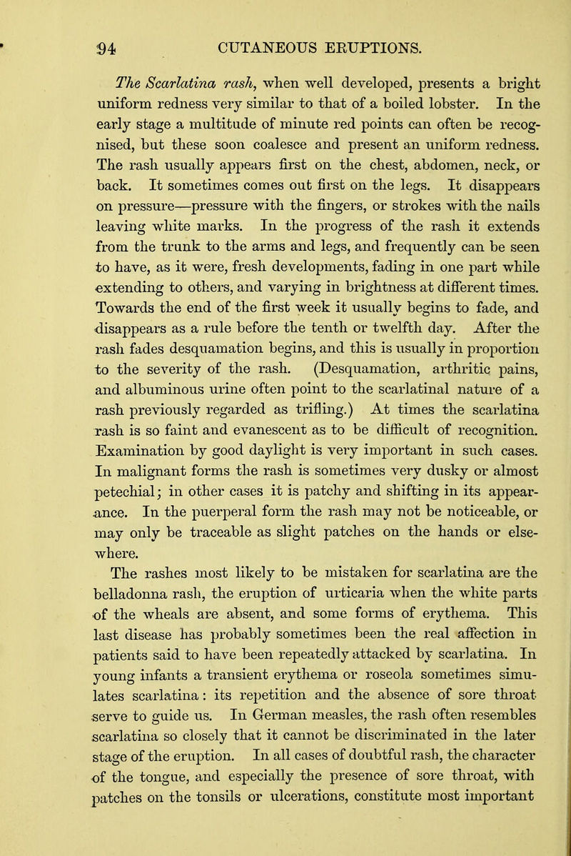 The Scarlatina rash, when well developed, presents a bright uniform redness very similar to that of a boiled lobster. In the early stage a multitude of minute red points can often be recog- nised, but these soon coalesce and present an uniform redness. The rash usually appears first on the chest, abdomen, neck, or back. It sometimes comes out first on the legs. It disappears on pressure—pressure with the fingers, or strokes with the nails leaving white marks. In the progress of the rash it extends from the trunk to the arms and legs, and frequently can be seen to have, as it were, fresh developments, fading in one part while extending to others, and varying in brightness at different times. Towards the end of the first week it usually begins to fade, and disappears as a rule before the tenth or twelfth day. After the rash fades desquamation begins, and this is usually in proportion to the severity of the rash. (Desquamation, arthritic pains, and albuminous urine often point to the scarlatinal nature of a rash previously regarded as trifling.) At times the scarlatina xash is so faint and evanescent as to be difficult of recognition. Examination by good daylight is very important in such cases. In malignant forms the rash is sometimes very dusky or almost petechial; in other cases it is patchy and shifting in its appear- ance. In the puerperal form the rash may not be noticeable, or may only be traceable as slight patches on the hands or else- where. The rashes most likely to be mistaken for scarlatina are the belladonna rash, the eruption of urticaria when the white parts of the wheals are absent, and some forms of erythema. This last disease has probably sometimes been the real affection in patients said to have been repeatedly attacked by scarlatina. In young infants a transient erythema or roseola sometimes simu- lates scarlatina: its repetition and the absence of sore throat serve to guide us. In German measles, the rash often resembles scarlatina so closely that it cannot be discriminated in the later stage of the eruption. In all cases of doubtful rash, the character of the tongue, and especially the presence of sore throat, with patches on the tonsils or ulcerations, constitute most important