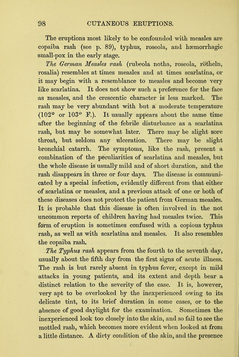 The eruptions most likely to be confounded with measles are copaiba rash (see p. 89), typhus, roseola, and hemorrhagic small-pox in the early stage. The German Measles rash (rubeola notha, roseola, rotheln, rosalia) resembles at times measles and at times scarlatina, or it may begin with a resemblance to measles and become very like scarlatina. It does not show such a preference for the face as measles, and the crescentic character is less marked. The rash may be very abundant with but a moderate temperature (102° or 103° F.). It usually appears about the same time after the beginning of the febrile disturbance as a scarlatina rash, but may be somewhat later. There may be slight sore throat, but seldom any ulceration. There may be slight bronchial catarrh. The symptoms, like the rash, present a combination of the peculiarities of scarlatina and measles, but the whole disease is usually mild and of short duration, and the rash disappears in three or four days. The disease is communi- cated by a special infection, evidently different from that either of scarlatina or measles, and a previous attack of one or both of these diseases does not protect the patient from German measles. It is probable that this disease is often involved in the not uncommon reports of children having had measles twice. This form of eruption is sometimes confused with a copious typhus rash, as well as with scarlatina and measles. It also resembles the copaiba rash. The Typhus rash appears from the fourth to the seventh day, usually about the fifth day from the first signs of acute illness. The rash is but rarely absent in typhus fever, except in mild attacks in young patients, and its extent and depth bear a distinct relation to the severity of the case. It is, however, very apt to be overlooked by the inexperienced owing to its delicate tint, to its brief duration in some cases, or to the absence of good daylight for the examination. Sometimes the inexperienced look too closely into the skin, and so fail to see the mottled rash, which becomes more evident when looked at from a little distance. A dirty condition of the skin, and the presence