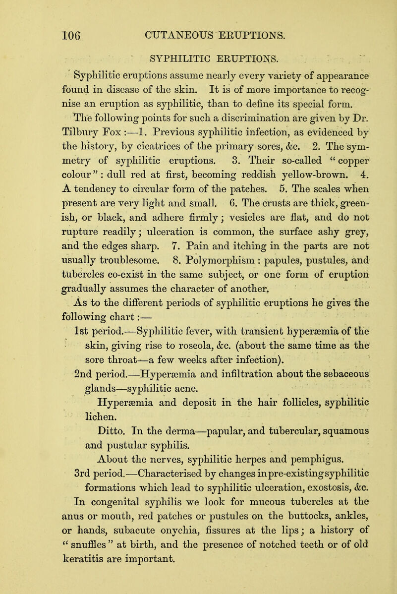 SYPHILITIC ERUPTIONS. Syphilitic eruptions assume nearly every variety of appearance found in disease of the skin. It is of more importance to recog- nise an eruption as syphilitic, than to define its special form. The following points for such a discrimination are given by Dr. Tilbury Fox :—1. Previous syphilitic infection, as evidenced by the history, by cicatrices of the primary sores, &c. 2. The sym- metry of syphilitic eruptions. 3. Their so-called  copper colour : dull red at first, becoming reddish yellow-brown. 4. A tendency to circular form of the patches. 5. The scales when present are very light and small. 6. The crusts are thick, green- ish, or black, and adhere firmly; vesicles are flat, and do not rupture readily; ulceration is common, the surface ashy grey, and the edges sharp. 7. Pain and itching in the parts are not usually troublesome. 8. Polymorphism : papules, pustules, and tubercles co-exist in the same subject, or one form of eruption gradually assumes the character of another. As to the different periods of syphilitic eruptions he gives the following chart:— 1st period.—Syphilitic fever, with transient hyperemia of the skin, giviog rise to roseola, &c. (about the same time as the sore throat—a few weeks after infection). 2nd period.—-Hypersemia and infiltration about the sebaceous glands—syphilitic acne. Hyperemia and deposit in the hair follicles, syphilitic lichen. Ditto. In the derma—papular, and tubercular, squamous and pustular syphilis. About the nerves, syphilitic herpes and pemphigus. 3rd period.—Characterised by changes in pre-existing syphilitic formations which lead to syphilitic ulceration, exostosis, &c. In congenital syphilis we look for mucous tubercles at the anus or mouth, red patches or pustules on the buttocks, ankles, or hands, subacute onychia, fissures at the lips; a history of  snuffles  at birth, and the presence of notched teeth or of old keratitis are important.