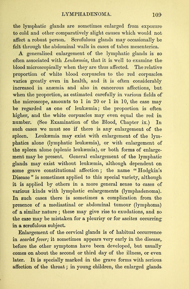 LYMPHADENOMA. 109- the lymphatic glands are sometimes enlarged from exposure to cold and other comparatively slight causes which would not affect a robust person. Scrofulous glands may occasionally be felt through the abdominal walls in cases of tabes mesenterica. A generalised enlargement of the lymphatic glands is so often associated with Leuhcemia, that it is well to examine the blood microscopically when they are thus affected. The relative proportion of white blood corpuscles to the red corpuscles varies greatly even in health, and it is often considerably increased in anaemia and also in cancerous affections, but. when the proportion, as estimated carefully in various fields of the microscope, amounts to 1 in 20 or 1 in 10, the case may be regarded as one of leukaemia; the proportion is often higher, and the white corpuscles may even equal the red in number. (See Examination of the Blood, Chapter ix.) In such cases we must see if there is any enlargement of the spleen. Leukaemia may exist with enlargement of the lym- phatics alone (lymphatic leukaemia), or with enlargement of the spleen alone (splenic leukaemia), or both forms of enlarge- ment may be present. General enlargement of the lymphatic glands may exist without leukaemia, although dependent on some grave constitutional affection; the name  Hodgkin's Disease  is sometimes applied to this special variety, although it is applied by others in a more general sense to cases of various kinds with lymphatic enlargements (lymphadenoma). In such cases there is sometimes a complication from the presence of a mediastinal or abdominal tumour (lymphoma) of a similar nature ; these may give rise to exudations, and so the case may be mistaken for a pleurisy or for ascites occurring in a scrofulous subject. Enlargement of the cervical glands is of habitual occurrence in scarlet fever; it sometimes appears very early in the disease,, before the other symptoms have been developed, but usually comes on about the second or third day of the illness, or even later. It is specially marked in the grave forms with serious affection of the throat; in young children, the enlarged glands.
