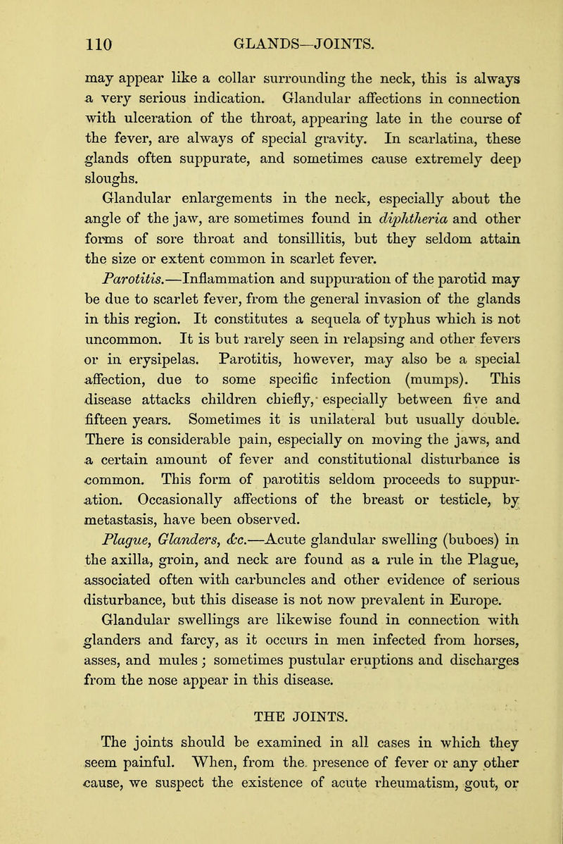 may appear like a collar surrounding the neck, this is always a, very serious indication. Glandular affections in connection with ulceration of the throat, appearing late in the course of the fever, are always of special gravity. In scarlatina, these glands often suppurate, and sometimes cause extremely deep sloughs. Glandular enlargements in the neck, especially about the angle of the jaw, are sometimes found in diphtheria and other forms of sore throat and tonsillitis, but they seldom attain the size or extent common in scarlet fever. Parotitis.—Inflammation and suppuration of the parotid may be due to scarlet fever, from the general invasion of the glands in this region. It constitutes a sequela of typhus which is not uncommon. It is but rarely seen in relapsing and other fevers or in erysipelas. Parotitis, however, may also be a special -affection, due to some specific infection (mumps). This disease attacks children chiefly,- especially between five and fifteen years. Sometimes it is unilateral but usually double. There is considerable pain, especially on moving the jaws, and & certain amount of fever and constitutional disturbance is common. This form of parotitis seldom proceeds to suppur- ation. Occasionally affections of the breast or testicle, by- metastasis, have been observed. Plague, Glanders, &c.—Acute glandular swelling (buboes) in the axilla, groin, and neck are found as a rule in the Plague, associated often with carbuncles and other evidence of serious disturbance, but this disease is not now prevalent in Europe. Glandular swellings are likewise found in connection with glanders and farcy, as it occurs in men infected from horses, asses, and mules; sometimes pustular eruptions and discharges from the nose appear in this disease. THE JOINTS. The joints should be examined in all cases in which they seem painful. When, from the. presence of fever or any other «ause, we suspect the existence of acute rheumatism, gout, or