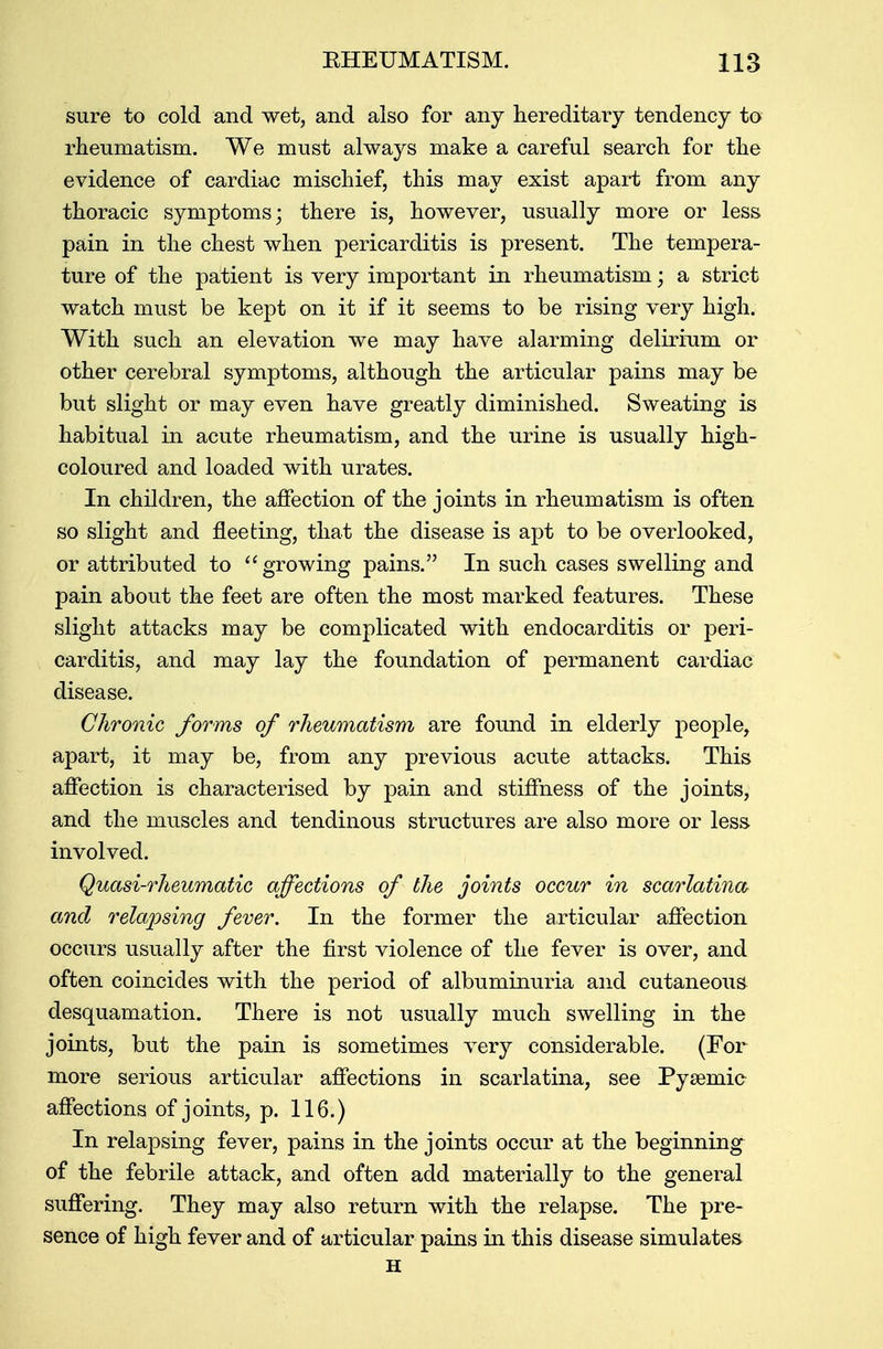 sure to cold and wet, and also for any hereditaiy tendency to rheumatism. We must always make a careful search for the evidence of cardiac mischief, this may exist apart from any thoracic symptoms; there is, however, usually more or less pain in the chest when pericarditis is present. The tempera- ture of the patient is very important in rheumatism; a strict watch must be kept on it if it seems to be rising very high. With such an elevation we may have alarming delirium or other cerebral symptoms, although the articular pains may be but slight or may even have greatly diminished. Sweating is habitual in acute rheumatism, and the urine is usually high- coloured and loaded with urates. In children, the affection of the joints in rheumatism is often so slight and fleeting, that the disease is apt to be overlooked, or attributed to growing pains. In such cases swelling and pain about the feet are often the most marked features. These slight attacks may be complicated with endocarditis or peri- carditis, and may lay the foundation of permanent cardiac disease. Chronic forms of rheumatism are found in elderly people, apart, it may be, from any previous acute attacks. This affection is characterised by pain and stiffness of the joints, and the muscles and tendinous structures are also more or less involved. Quasi-rheumatic affections of the joints occur in scarlatina and relapsing fever. In the former the articular affection occurs usually after the first violence of the fever is over, and often coincides with the period of albuminuria and cutaneous desquamation. There is not usually much swelling in the joints, but the pain is sometimes very considerable. (For more serious articular affections in scarlatina, see Pysemic affections of joints, p. 116.) In relapsing fever, pains in the joints occur at the beginning of the febrile attack, and often add materially to the general suffering. They may also return with the relapse. The pre- sence of high fever and of articular pains in this disease simulates H