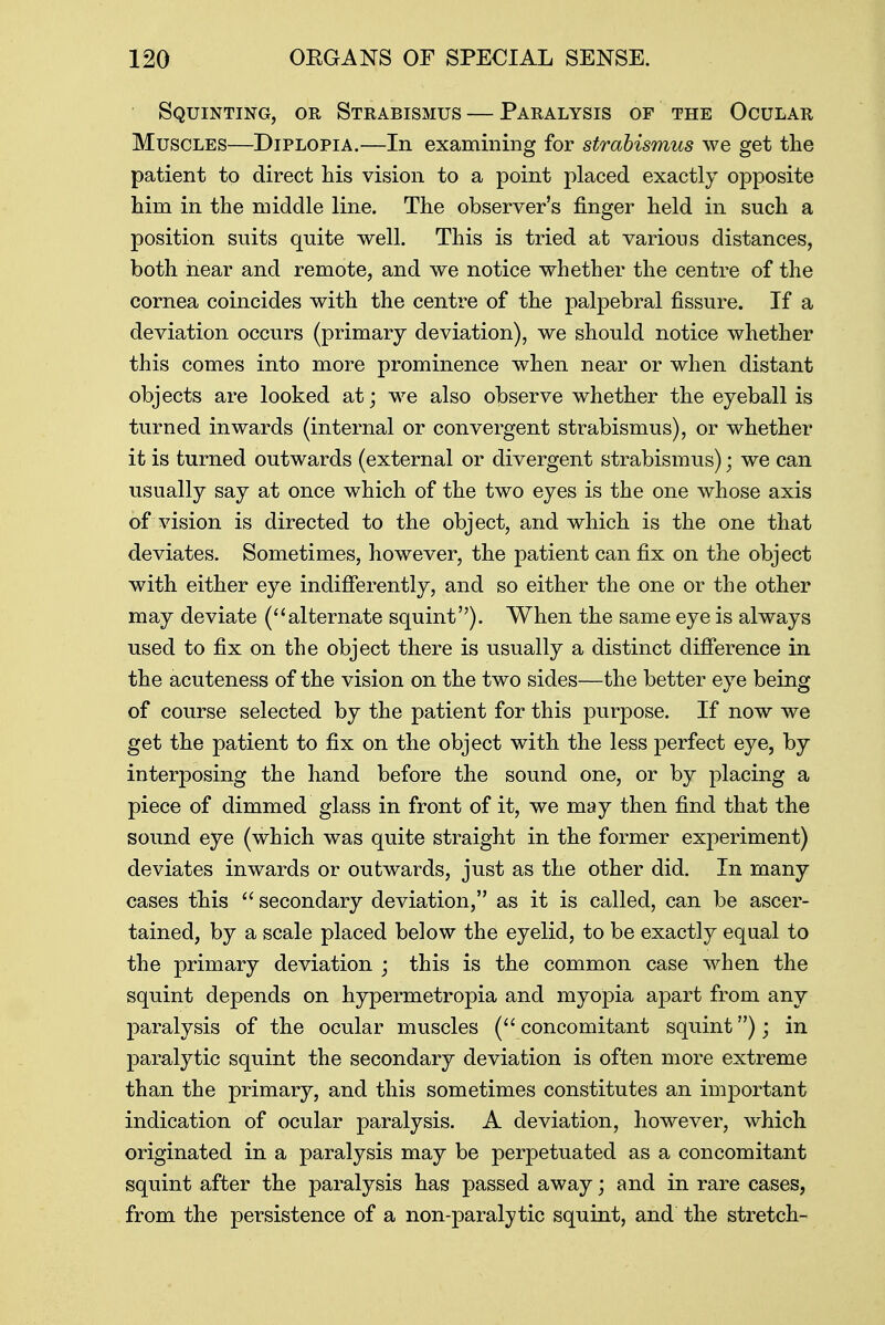 Squinting, or Strabismus — Paralysis of the Ocular Muscles—Diplopia.—In examining for strabismus we get the patient to direct his vision to a point placed exactly opposite him in the middle line. The observer's finger held in such a position suits quite well. This is tried at various distances, both near and remote, and we notice whether the centre of the cornea coincides with the centre of the palpebral fissure. If a deviation occurs (primary deviation), we should notice whether this comes into more prominence when near or when distant objects are looked at; we also observe whether the eyeball is turned inwards (internal or convergent strabismus), or whether it is turned outwards (external or divergent strabismus); we can usually say at once which of the two eyes is the one whose axis of vision is directed to the object, and which is the one that deviates. Sometimes, however, the patient can fix on the object with either eye indifferently, and so either the one or the other may deviate (alternate squint). When the same eye is always used to fix on the object there is usually a distinct difference in the acuteness of the vision on the two sides—the better eye being of course selected by the patient for this purpose. If now we get the patient to fix on the object with the less perfect eye, by interposing the hand before the sound one, or by placing a piece of dimmed glass in front of it, we may then find that the sound eye (which was quite straight in the former experiment) deviates inwards or outwards, just as the other did. In many cases this  secondary deviation, as it is called, can be ascer- tained, by a scale placed below the eyelid, to be exactly equal to the primary deviation ; this is the common case when the squint depends on hypermetropia and myopia apart from any paralysis of the ocular muscles ( concomitant squint); in paralytic squint the secondary deviation is often more extreme than the primary, and this sometimes constitutes an important indication of ocular paralysis. A deviation, however, which originated in a paralysis may be perpetuated as a concomitant squint after the paralysis has passed away; and in rare cases, from the persistence of a non-paralytic squint, and the stretch-