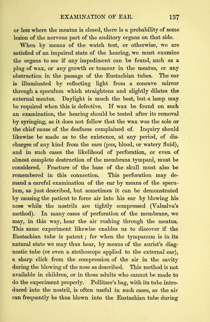 or less where the meatus is closed, there is a probability of some lesion of the nervous part of the auditory organs on that side. When by means of the watch test, or otherwise, we are satisfied of an impaired state of the hearing, we must examine the organs to see if any impediment can be found, such as a plug of wax, or any growth or tumour in the meatus, or any obstruction in the passage of the Eustachian tubes. The ear is illuminated by reflecting light from a concave mirror through a speculum which straightens and slightly dilates the external meatus. Daylight is much the best, but a lamp may be required when this is defective. If wax be found on such an examination, the hearing should be tested after its removal by syringing, as it does not follow that the wax was the sole or the chief cause of the deafness complained of. Inquiry should likewise be made as to the existence, at any period, of dis- charges of any kind from the ears (pus, blood, or watery fluid), and in such cases the likelihood of perforation, or even of almost complete destruction of the membrana tympani, must be considered. Fracture of the base of the skull must also be remembered in this connection. This perforation may de- mand a careful examination of the ear by means of the specu- lum, as just described, but sometimes it can be demonstrated by causing the patient to force air into his ear by blowing his nose while the nostrils are tightly compressed (Valsalva's method). In many cases of perforation of the membrane, we may, in this way, hear the air rushing through the meatus. This same experiment likewise enables us to discover if the Eustachian tube is patent; for when the tympanum is in its natural state we may thus hear, by means of the aurist's diag- nostic tube (or even a stethoscope applied to the external ear), a sharp click from the compression of the air in the cavity during the blowing of the nose as described. This method is not available in children, or in those adults who cannot be made to do the experiment properly. Pollitzer's bag, with its tube intro- duced into the nostril, is often useful in such cases, as the air can frequently be thus blown into the Eustachian tube during