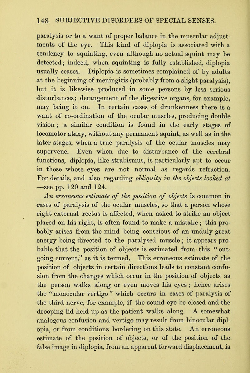 paralysis or to a want of proper balance in the muscular adjust- ments of the eye. This kind of diplopia is associated with a tendency to squinting, even although no actual squint may be detected; indeed, when squinting is fully established, diplopia usually ceases. Diplopia is sometimes complained of by adults at the beginning of meningitis (probably from a slight paralysis), but it is likewise produced in some persons by less serious disturbances; derangement of the digestive organs, for example, may bring it on. In certain cases of drunkenness there is a want of co-ordination of the ocular muscles, producing double vision; a similar condition is found in the early stages of locomotor ataxy, without any permanent squint, as well as in the later stages, when a true paralysis of the ocular muscles may supervene. Even when due to disturbance of the cerebral functions, diplopia, like strabismus, is particularly apt to occur in those whose eyes are not normal as regards refraction. For details, and also regarding obliquity in the objects looked at —see pp. 120 and 124. An erroneous estimate of the position of objects is common in eases of paralysis of the ocular muscles, so that a person whose right external rectus is affected, when asked to strike an object placed on his right, is often found to make a mistake; this pro- bably arises from the mind being conscious of an unduly great energy being directed to the paralysed muscle; it appears pro- bable that the position of objects is estimated from this  out- going current, as it is termed. This erroneous estimate of the position of objects in certain directions leads to constant confu- sion from the changes which occur in the position of objects as the person walks along or even moves his eyes; hence arises the monocular vertigo which occurs in cases of paralysis of the third nerve, for example, if the sound eye be closed and the drooping lid held up as the patient walks along. A somewhat analogous confusion and vertigo may result from binocular dipl- opia, or from conditions bordering on this state. An erroneous estimate of the position of objects, or of the position of the false image in diplopia, from an apparent forward displacement, is