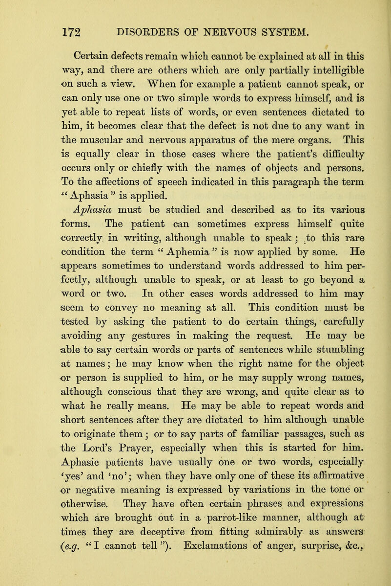 Certain defects remain which cannot be explained at all in this way, and there are others which are only partially intelligible on such a view. When for example a patient cannot speak, or can only use one or two simple words to express himself, and is yet able to repeat lists of words, or even sentences dictated to him, it becomes clear that the defect is not due to any want in the muscular and nervous apparatus of the mere organs. This is equally clear in those cases where the patient's difficulty occurs only or chiefly with the names of objects and persons. To the affections of speech indicated in this paragraph the term i'Aphasia is applied. Aphasia must be studied and described as to its various forms. The patient can sometimes express himself quite correctly, in writing, although unable to speak; .to this rare condition the term  Aphemia  is now applied by some. He appears sometimes to understand words addressed to him per- fectly, although unable to speak, or at least to go beyond a word or two. In other cases words addressed to him may seem to convey no meaning at all. This condition must be tested by asking the patient to do certain things, carefully avoiding any gestures in making the request. He may be able to say certain words or parts of sentences while stumbling at names; he may know when the right name for the object or person is supplied to him, or he may supply wrong names, although conscious that they are wrong, and quite clear as to what he really means. He may be able to repeat words and short sentences after they are dictated to him although unable to originate them; or to say parts of familiar passages, such as the Lord's Prayer, especially when this is started for him. Aphasic patients have usually one or two words, especially 'yes' and 'no'; when they have only one of these its affirmative or negative meaning is expressed by variations in the tone or otherwise. They have often certain phrases and expressions which are brought out in a parrot-like manner, although at times they are deceptive from fitting admirably as answers (e.g.  I cannot tell ). Exclamations of anger, surprise, &c,