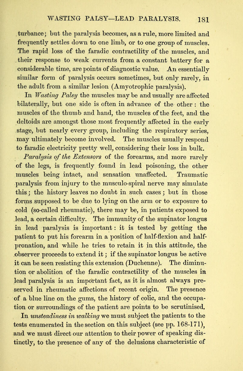 . turbance; but the parafysis becomes, as a rule, more limited and frequently settles down to one limb, or to one group of muscles. The rapid loss of the faradic contractility of the muscles, and their response to weak currents from a constant battery for a considerable time, are points of diagnostic value. An essentially similar form of paralysis occurs sometimes, but only rarely, in the adult from a similar lesion (Amyotrophic paralysis). In Wasting Falsi/ the muscles may be and usually are affected bilaterally, but one side is often in advance of the other : the muscles of the thumb and hand, the muscles of the feet, and the deltoids are amongst those most frequently affected in the earlv stage, but nearly every group, including the respiratory series, may ultimately become involved. The muscles usually respond to faradic electricity pretty well, considering their loss in bulk. Paralysis of the Extensors of the forearms, and more rarely of the legs, is frequently found in lead poisoning, the other muscles being intact, and sensation unaffected. Traumatic paralysis from injury to the museulo-spiral nerve may simulate this; the history leaves no doubt in such cases; but in those forms supposed to be due to lying on the arm or to exposure to cold (so-called rheumatic), there may be, in patients exposed to lead, a certain difficulty. The immunity of the supinator longus in lead paralysis is important: it is tested by getting the patient to put his forearm in a position of half-flexion and half- pronation, and while he tries to retain it in this attitude, the observer proceeds to extend it; if the supinator longus be active it can be seen resisting this extension (Duchenne). The diminu- tion or abolition of the faradic contractility of the muscles in lead paralysis is an important fact, as it is almost always pre- served in rheumatic affections of recent origin. The presence of a blue line on the gums, the history of colic, and the occupa- tion or surroundings of the patient are points to be scrutinised. In unsteadiness in walking we must subject the patients to the tests enumerated in the section on this subject (see pp. 168-171), and we must direct our attention to their power of speaking dis- tinctly, to the presence of any of the delusions characteristic of