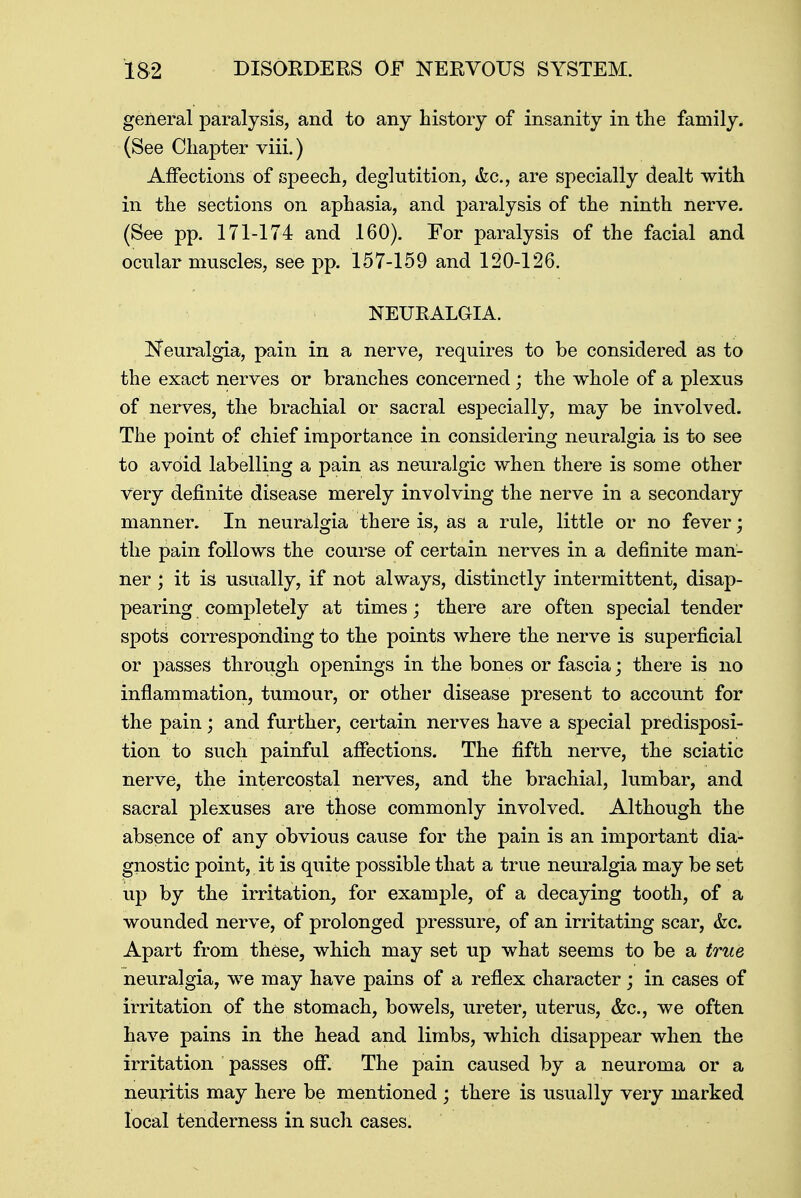 general paralysis, and to any history of insanity in the family. (See Chapter viii.) Affections of speech, deglutition, &c, are specially dealt with in the sections on aphasia, and paralysis of the ninth nerve. (See pp. 171-174 and 160). For paralysis of the facial and ocular muscles, see pp. 157-159 and 120-126. NEURALGIA. Neuralgia, pain in a nerve, requires to be considered as to the exact nerves or branches concerned; the whole of a plexus of nerves, the brachial or sacral especially, may be involved. The point of chief importance in considering neuralgia is to see to avoid labelling a pain as neuralgic when there is some other very definite disease merely involving the nerve in a secondary manner. In neuralgia there is, as a rule, little or no fever; the pain follows the course of certain nerves in a definite man- ner ; it is usually, if not always, distinctly intermittent, disap- pearing completely at times; there are often special tender spots corresponding to the points where the nerve is superficial or passes through openings in the bones or fascia; there is no inflammation, tumour, or other disease present to account for the pain; and further, certain nerves have a special predisposi- tion to such painful affections. The fifth nerve, the sciatic nerve, the intercostal nerves, and the brachial, lumbar, and sacral plexuses are those commonly involved. Although the absence of any obvious cause for the pain is an important dia- gnostic point, it is quite possible that a true neuralgia may be set up by the irritation, for example, of a decaying tooth, of a wounded nerve, of prolonged pressure, of an irritating scar, &c. Apart from these, which may set up what seems to be a true neuralgia, we may have pains of a reflex character; in cases of irritation of the stomach, bowels, ureter, uterus, &c, we often have pains in the head and limbs, which disappear when the irritation passes off. The pain caused by a neuroma or a neuritis may here be mentioned ; there is usually very marked local tenderness in such cases.