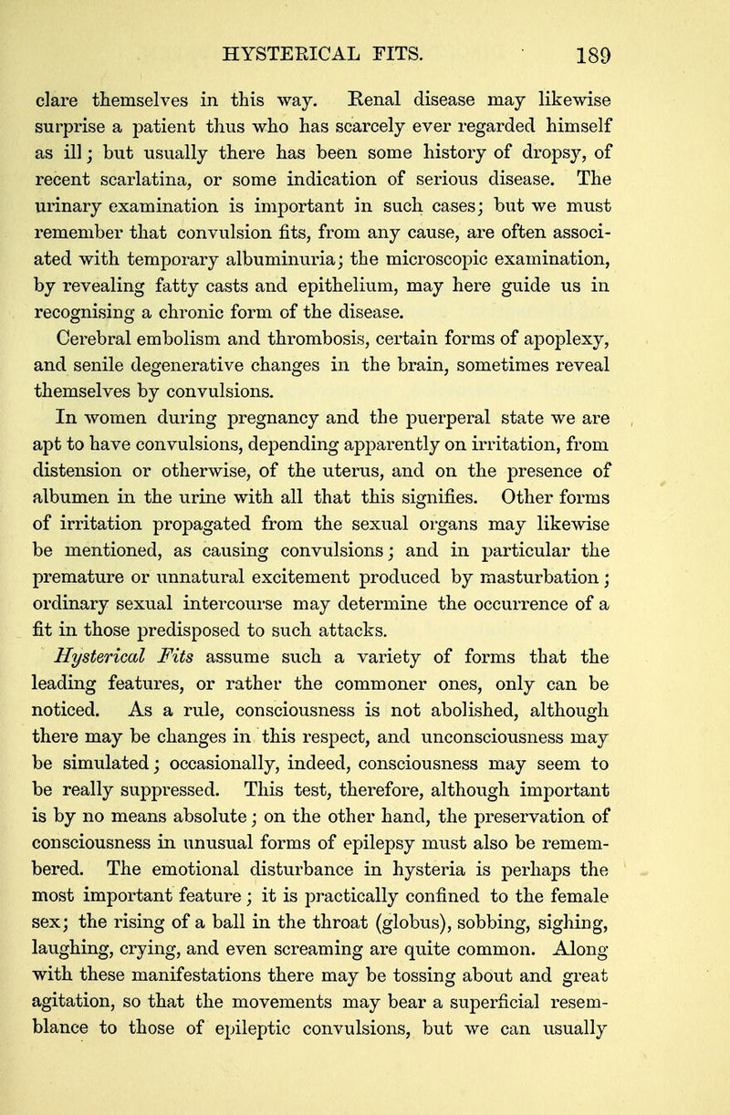 clare themselves in this way. Renal disease may likewise surprise a patient thus who has scarcely ever regarded himself as ill; but usually there has been some history of dropsy, of recent scarlatina, or some indication of serious disease. The urinary examination is important in such cases; but we must remember that convulsion fits, from any cause, are often associ- ated with temporary albuminuria; the microscopic examination, by revealing fatty casts and epithelium, may here guide us in recognising a chronic form of the disease. Cerebral embolism and thrombosis, certain forms of apoplexy, and senile degenerative changes in the brain, sometimes reveal themselves by convulsions. In women during pregnancy and the puerperal state we are apt to have convulsions, depending apparently on irritation, from distension or otherwise, of the uterus, and on the presence of albumen in the urine with all that this signifies. Other forms of irritation propagated from the sexual organs may likewise be mentioned, as causing convulsions; and in particular the premature or unnatural excitement produced by masturbation; ordinary sexual intercourse may determine the occurrence of a fit in those predisposed to such attacks. Hysterical Fits assume such a variety of forms that the leading features, or rather the commoner ones, only can be noticed. As a rule, consciousness is not abolished, although there may be changes in this respect, and unconsciousness may be simulated; occasionally, indeed, consciousness may seem to be really suppressed. This test, therefore, although important is by no means absolute; on the other hand, the preservation of consciousness in unusual forms of epilepsy must also be remem- bered. The emotional disturbance in hysteria is perhaps the most important feature; it is practically confined to the female sex; the rising of a ball in the throat (globus), sobbing, sighing, laughing, crying, and even screaming are quite common. Along with these manifestations there may be tossing about and great agitation, so that the movements may bear a superficial resem- blance to those of epileptic convulsions, but we can usually