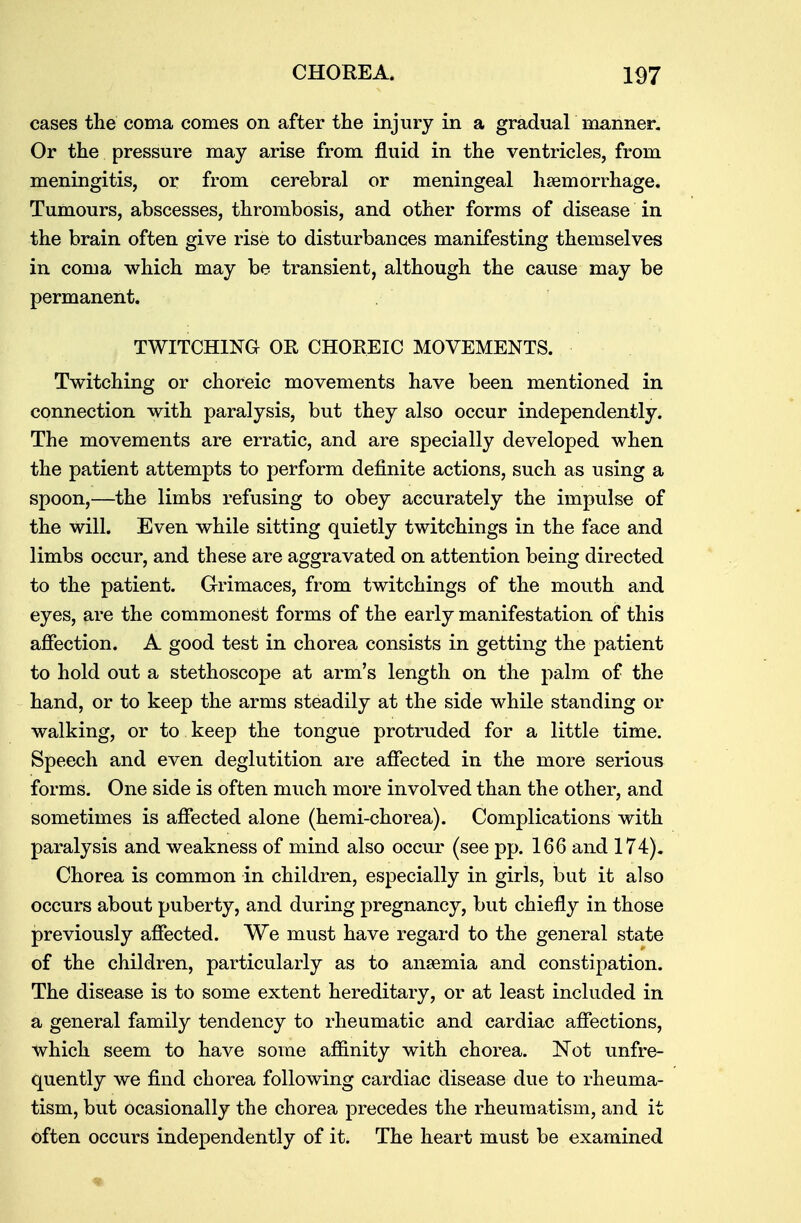 cases the coma comes on after the injury in a gradual manner. Or the pressure may arise from fluid in the ventricles, from meningitis, or from cerebral or meningeal haemorrhage. Tumours, abscesses, thrombosis, and other forms of disease in the brain often give rise to disturbances manifesting themselves in coma which may be transient, although the cause may be permanent. TWITCHING OR CHOREIC MOVEMENTS. Twitching or choreic movements have been mentioned in connection with paralysis, but they also occur independently. The movements are erratic, and are specially developed when the patient attempts to perform definite actions, such as using a spoon,—the limbs refusing to obey accurately the impulse of the will. Even while sitting quietly twitchings in the face and limbs occur, and these are aggravated on attention being directed to the patient. Grimaces, from twitchings of the mouth and eyes, are the commonest forms of the early manifestation of this affection. A good test in chorea consists in getting the patient to hold out a stethoscope at arm's length on the palm of the hand, or to keep the arms steadily at the side while standing or walking, or to keep the tongue protruded for a little time. Speech and even deglutition are affected in the more serious forms. One side is often much more involved than the other, and sometimes is affected alone (hemi-chorea). Complications with paralysis and weakness of mind also occur (see pp. 166 and 174). Chorea is common in children, especially in girls, but it also occurs about puberty, and during pregnancy, but chiefly in those previously affected. We must have regard to the general state of the children, particularly as to anaemia and constipation. The disease is to some extent hereditary, or at least included in a general family tendency to rheumatic and cardiac affections, which seem to have some affinity with chorea. Not unfre- quently we find chorea following cardiac disease due to rheuma- tism, but ocasionally the chorea precedes the rheumatism, and it often occurs independently of it. The heart must be examined