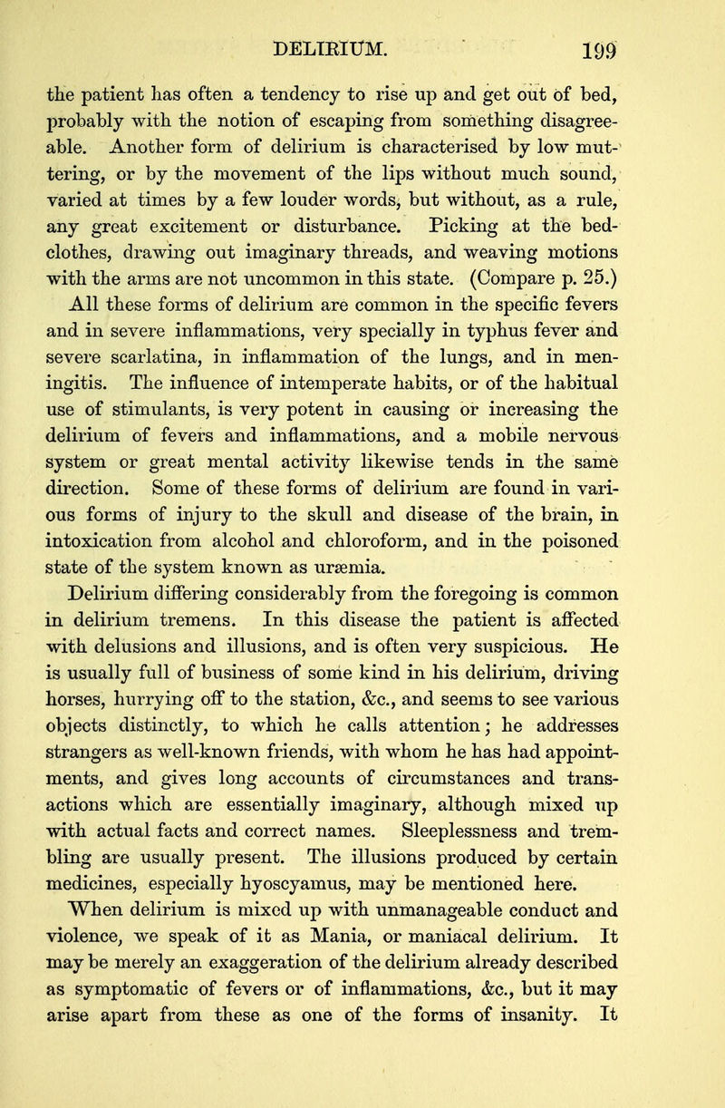 the patient has often a tendency to rise up and get out of bed, probably with the notion of escaping from something disagree- able. Another form of delirium is characterised by low mut-1 tering, or by the movement of the lips without much sound, varied at times by a few louder words, but without, as a rule, any great excitement or disturbance. Picking at the bed- clothes, drawing out imaginary threads, and weaving motions with the arms are not uncommon in this state. (Compare p. 25.) All these forms of delirium are common in the specific fevers and in severe inflammations, very specially in typhus fever and severe scarlatina, in inflammation of the lungs, and in men- ingitis. The influence of intemperate habits, or of the habitual use of stimulants, is very potent in causing or increasing the delirium of fevers and inflammations, and a mobile nervous system or great mental activity likewise tends in the same direction. Some of these forms of delirium are found in vari- ous forms of injury to the skull and disease of the brain, in intoxication from alcohol and chloroform, and in the poisoned state of the system known as urseinia. Delirium differing considerably from the foregoing is common in delirium tremens. In this disease the patient is affected with delusions and illusions, and is often very suspicious. He is usually full of business of some kind in his delirium, driving horses, hurrying off to the station, &c, and seems to see various objects distinctly, to which he calls attention; he addresses strangers as well-known friends, with whom he has had appoint- ments, and gives long accounts of circumstances and trans- actions which are essentially imaginary, although mixed up with actual facts and correct names. Sleeplessness and trem- bling are usually present. The illusions produced by certain medicines, especially hyoscyamus, may be mentioned here. When delirium is mixed up with unmanageable conduct and violence, we speak of it as Mania, or maniacal delirium. It may be merely an exaggeration of the delirium already described as symptomatic of fevers or of inflammations, &c, but it may arise apart from these as one of the forms of insanity. It