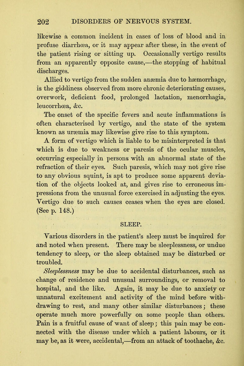 likewise a common incident in cases of loss of blood and in profuse diarrhoea, or it may appear after these, in the event of the patient rising or sitting up. Occasionally vertigo results from an apparently opposite cause,—the stopping of habitual discharges. Allied to vertigo from the sudden ansemia due to haemorrhage, is the giddiness observed from more chronic deteriorating causes, overwork, deficient food, prolonged lactation, menorrhagia, leucorrhcea, &c. The onset of the specific fevers and acute inflammations is often characterised by vertigo, and the state of the system known as uraemia may likewise give rise to this symptom. A form of vertigo which is liable to be misinterpreted is that which is due to weakness or paresis of the ocular muscles, occurring especially in persons with an abnormal state of the refraction of their eyes. Such paresis, which may not give rise to any obvious squint, is apt to produce some apparent devia- tion of the objects looked at, and gives rise to erroneous im- pressions from the unusual force exercised in adjusting the eyes. Vertigo due to such causes ceases when the eyes are closed. (See p. 148.) SLEEP. Various disorders in the patient's sleep must be inquired for and noted when present. There may be sleeplessness, or undue tendency to sleep, or the sleep obtained may be disturbed or troubled. Sleeplessness may be due to accidental disturbances, such as change of residence and unusual surroundings, or removal to hospital, and the like. Again, it may be due to anxiety or unnatural excitement and activity of the mind before with- drawing to rest, and many other similar disturbances; these operate much more powerfully on some people than others. Pain is a fruitful cause of want of sleep; this pain may be con- nected with the disease under which a patient labours, or it may be, as it were, accidental,—from an attack of toothache, &c.