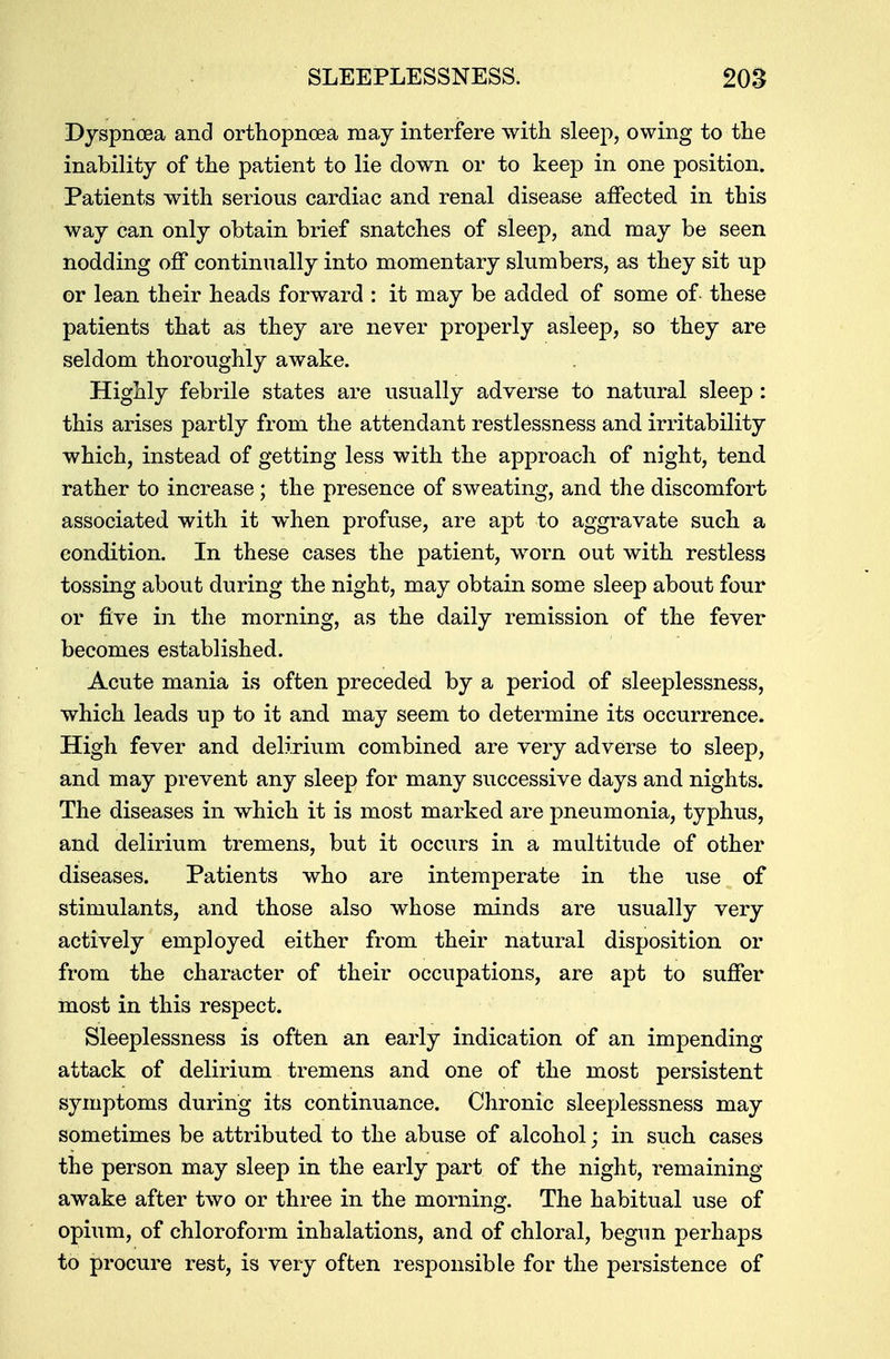 Dyspnoea and orthopneea may interfere with sleep, owing to the inability of the patient to lie down or to keep in one position. Patients with serious cardiac and renal disease affected in this way can only obtain brief snatches of sleep, and may be seen nodding off continually into momentary slumbers, as they sit up or lean their heads forward : it may be added of some of these patients that as they are never properly asleep, so they are seldom thoroughly awake. Highly febrile states are usually adverse to natural sleep : this arises partly from the attendant restlessness and irritability which, instead of getting less with the approach of night, tend rather to increase; the presence of sweating, and the discomfort associated with it when profuse, are apt to aggravate such a condition. In these cases the patient, worn out with restless tossing about during the night, may obtain some sleep about four or five in the morning, as the daily remission of the fever becomes established. Acute mania is often preceded by a period of sleeplessness, which leads up to it and may seem to determine its occurrence. High fever and delirium combined are very adverse to sleep, and may prevent any sleep for many successive days and nights. The diseases in which it is most marked are pneumonia, typhus, and delirium tremens, but it occurs in a multitude of other diseases. Patients who are intemperate in the use of stimulants, and those also whose minds are usually very actively employed either from their natural disposition or from the character of their occupations, are apt to suffer most in this respect. Sleeplessness is often an early indication of an impending attack of delirium tremens and one of the most persistent symptoms during its continuance. Chronic sleeplessness may sometimes be attributed to the abuse of alcohol; in such cases the person may sleep in the early part of the night, remaining awake after two or three in the morning. The habitual use of opium, of chloroform inhalations, and of chloral, begun perhaps to procure rest, is very often responsible for the persistence of