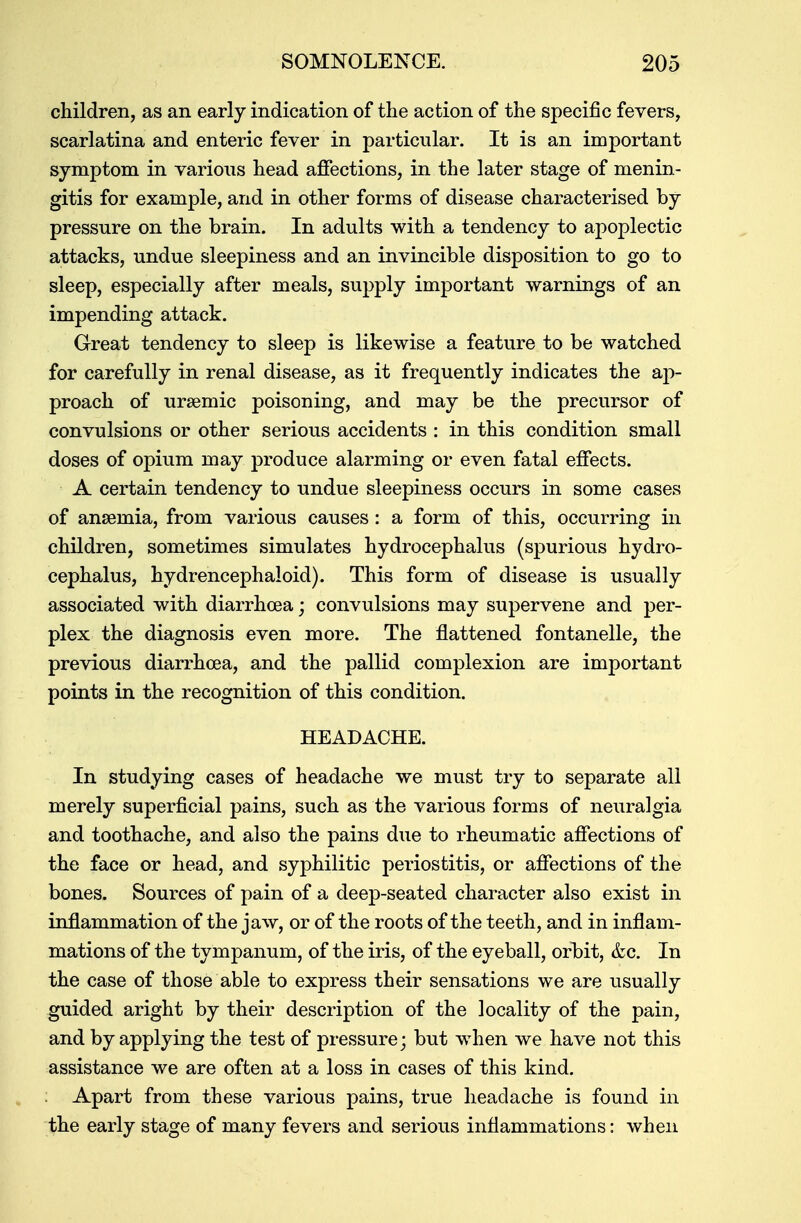 children, as an early indication of the action of the specific fevers, scarlatina and enteric fever in particular. It is an important symptom in various head affections, in the later stage of menin- gitis for example, and in other forms of disease characterised by pressure on the brain. In adults with a tendency to apoplectic attacks, undue sleepiness and an invincible disposition to go to sleep, especially after meals, supply important warnings of an impending attack. Great tendency to sleep is likewise a feature to be watched for carefully in renal disease, as it frequently indicates the ap- proach of ursemic poisoning, and may be the precursor of convulsions or other serious accidents : in this condition small doses of opium may produce alarming or even fatal effects. A certain tendency to undue sleepiness occurs in some cases of anaemia, from various causes: a form of this, occurring in children, sometimes simulates hydrocephalus (spurious hydro- cephalus, hydrencephaloid). This form of disease is usually associated with diarrhoea; convulsions may supervene and per- plex the diagnosis even more. The flattened fontanelle, the previous diarrhoea, and the pallid complexion are important points in the recognition of this condition. HEADACHE. In studying cases of headache we must try to separate all merely superficial pains, such as the various forms of neuralgia and toothache, and also the pains due to rheumatic affections of the face or head, and syphilitic periostitis, or affections of the bones. Sources of pain of a deep-seated character also exist in inflammation of the jaw, or of the roots of the teeth, and in inflam- mations of the tympanum, of the iris, of the eyeball, orbit, &c. In the case of those able to express their sensations we are usually guided aright by their description of the locality of the pain, and by applying the test of pressure; but when we have not this assistance we are often at a loss in cases of this kind. Apart from these various pains, true headache is found in the early stage of many fevers and serious inflammations: when