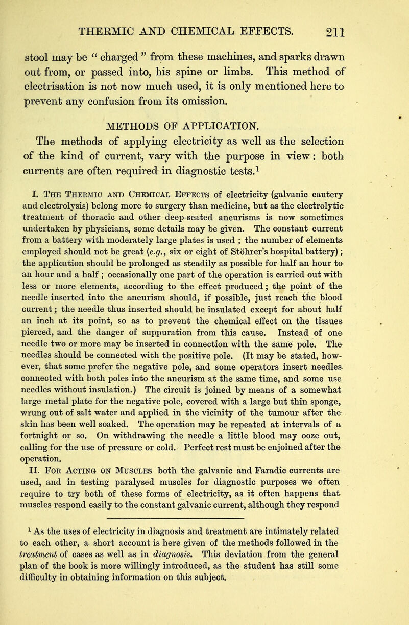 stool niay be  charged  from these machines, and sparks drawn out from, or passed into, his spine or limbs. This method of electrisation is not now much used, it is only mentioned here to prevent any confusion from its omission. METHODS OF APPLICATION. The methods of applying electricity as well as the selection of the kind of current, vary with the purpose in view: both currents are often required in diagnostic tests.1 I. The Thermic and Chemical Effects of electricity (galvanic cautery and electrolysis) belong more to surgery than medicine, but as the electrolytic treatment of thoracic and other deep-seated aneurisms is now sometimes undertaken by physicians, some details may be given. The constant current from a battery with moderately large plates is used ; the number of elements employed should not be great {e.g., six or eight of Stohrer's hospital battery); the application should be prolonged as steadily as possible for half an hour to an hour and a half ; occasionally one part of the operation is carried out with less or more elements, according to the effect produced; the point of the needle inserted into the aneurism should, if possible, just reach the blood current; the needle thus inserted should be insulated except for about half an inch at its point, so as to prevent the chemical effect on the tissues- pierced, and the danger of suppuration from this cause. Instead of one needle two or more may be inserted in connection with the same pole. The needles should be connected with the positive pole. (It may be stated, how- ever, that some prefer the negative pole, and some operators insert needles connected with both poles into the aneurism at the same time, and some use needles without insulation.) The circuit is joined by means of a somewhat large metal plate for the negative pole, covered with a large but thin sponge, wrung out of salt water and applied in the vicinity of the tumour after the skin has been well soaked. The operation may be repeated at intervals of a fortnight or so. On withdrawing the needle a little blood may ooze out, calling for the use of pressure or cold. Perfect rest must be enjoined after the operation. II. For Acting on Muscles both the galvanic and Faradic currents are used, and in testing paralysed muscles for diagnostic purposes we often require to try both of these forms of electricity, as it often happens that muscles respond easily to the constant galvanic current, although they respond 1 As the uses of electricity in diagnosis and treatment are intimately related to each other, a short account is here given of the methods followed in the treatment of cases as well as in diagnosis. This deviation from the general plan of the book is more willingly introduced, as the student has still some difficulty in obtaining information on this subject.