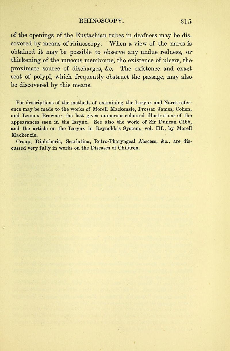 of the openings of the Eustachian tubes in deafness may be dis- covered by means of rhinoscopy. When a view of the nares is obtained it may be possible to observe any undue redness, or thickening of the mucous membrane, the existence of ulcers, the- proximate source of discharges, &c. The existence and exact seat of polypi, which frequently obstruct the passage, may also be discovered by this means. For descriptions of the methods of examining the Larynx and Nares refer- ence may be made to the works of Morell Mackenzie, Prosser James, Cohen, and Lennox Browne; the last gives numerous coloured illustrations of the appearances seen in the larynx. See also the work of Sir Duncan Gibb, and the article on the Larynx in Reynolds's System, vol. III., by Morell Mackenzie. Croup, Diphtheria, Scarlatina, Retro-Pharyngeal Abscess, &c, are dis- cussed very fully in works on the Diseases of Children.