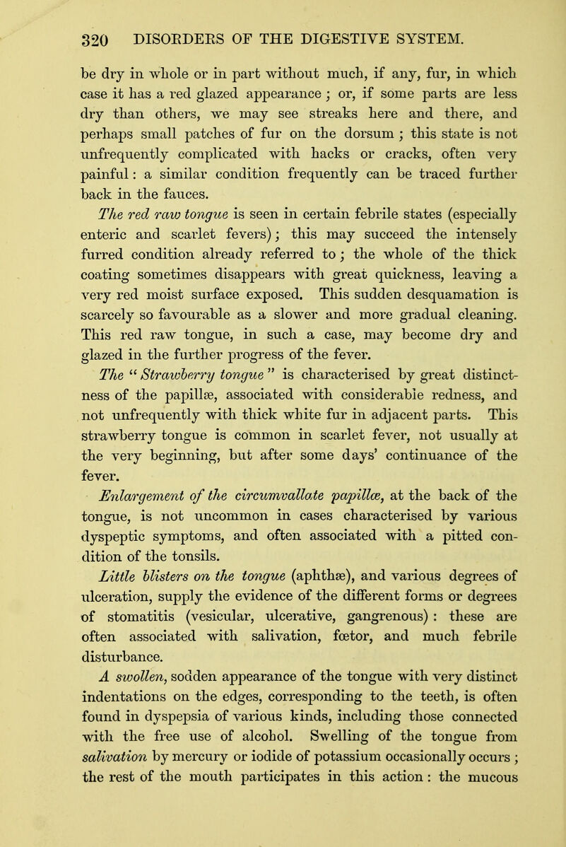 be dry in whole or in part without much, if any, fur, in which case it has a red glazed appearance ; or, if some parts are less dry than others, we may see streaks here and there, and perhaps small patches of fur on the dorsum ; this state is not unfrequently complicated with hacks or cracks, often very painful: a similar condition frequently can be traced further back in the fauces. The red raw tongue is seen in certain febrile states (especially enteric and scarlet fevers); this may succeed the intensely furred condition already referred to; the whole of the thick coating sometimes disappears with great quickness, leaving a very red moist surface exposed. This sudden desquamation is scarcely so favourable as a slower and more gradual cleaning. This red raw tongue, in such a case, may become dry and glazed in the further progress of the fever. The  Strawberry tongue  is characterised by great distinct- ness of the papillae, associated with considerable redness, and not unfrequently with thick white fur in adjacent parts. This strawberry tongue is common in scarlet fever, not usually at the very beginning, but after some days' continuance of the fever. Enlargement of the circumvallate papillce, at the back of the tongue, is not uncommon in cases characterised by various dyspeptic symptoms, and often associated with a pitted con- dition of the tonsils. Little blisters on the tongue (aphthae), and various degrees of ulceration, supply the evidence of the different forms or degrees of stomatitis (vesicular, ulcerative, gangrenous) : these are often associated with salivation, fcetor, and much febrile disturbance. A swollen, sodden appearance of the tongue with very distinct indentations on the edges, corresponding to the teeth, is often found in dyspepsia of various kinds, including those connected with the free use of alcohol. Swelling of the tongue from salivation by mercury or iodide of potassium occasionally occurs ; the rest of the mouth participates in this action: the mucous