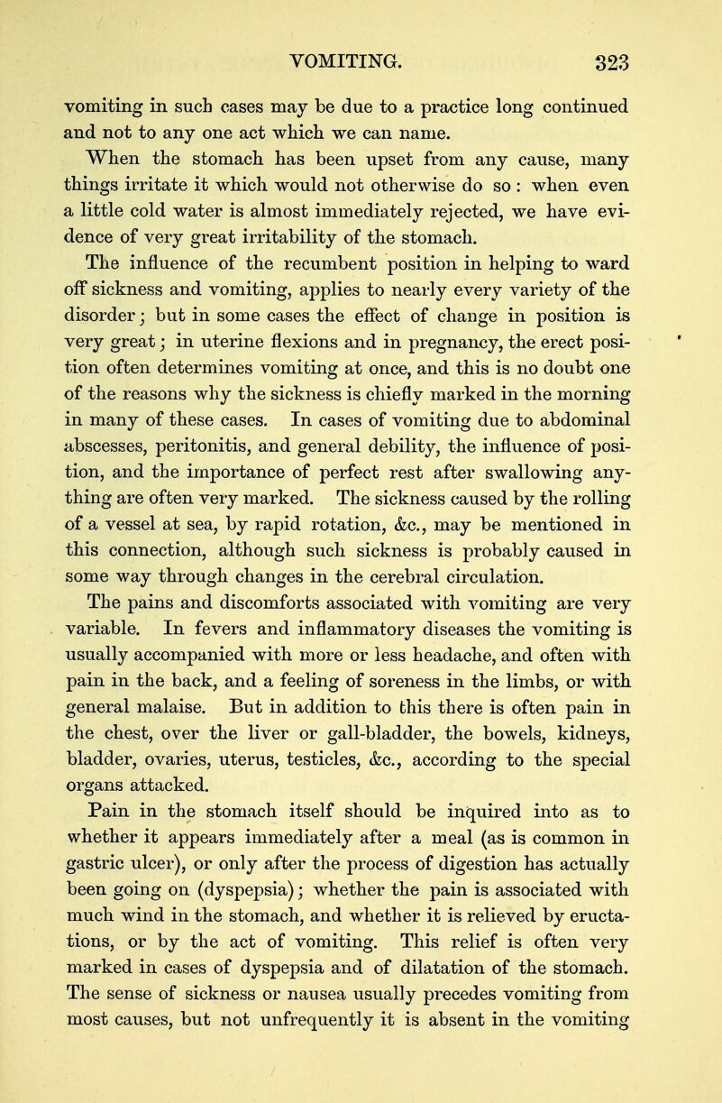 vomiting in such cases may be due to a practice long continued and not to any one act which we can name. When the stomach has been upset from any cause, many things irritate it which would not otherwise do so : when even a little cold water is almost immediately rejected, we have evi- dence of very great irritability of the stomach. The influence of the recumbent position in helping to ward off sickness and vomiting, applies to nearly every variety of the disorder; but in some cases the effect of change in position is very great; in uterine flexions and in pregnancy, the erect posi- tion often determines vomiting at once, and this is no doubt one of the reasons why the sickness is chiefly marked in the morning in many of these cases. In cases of vomiting due to abdominal abscesses, peritonitis, and general debility, the influence of posi- tion, and the importance of perfect rest after swallowing any- thing are often very marked. The sickness caused by the rolling of a vessel at sea, by rapid rotation, &c, may be mentioned in this connection, although such sickness is probably caused in some way through changes in the cerebral circulation. The pains and discomforts associated with vomiting are very variable. In fevers and inflammatory diseases the vomiting is usually accompanied with more or less headache, and often with pain in the back, and a feeling of soreness in the limbs, or with general malaise. But in addition to this there is often pain in the chest, over the liver or gall-bladder, the bowels, kidneys, bladder, ovaries, uterus, testicles, &c, according to the special organs attacked. Pain in the stomach itself should be inquired into as to whether it appears immediately after a meal (as is common in gastric ulcer), or only after the process of digestion has actually been going on (dyspepsia); whether the pain is associated with much wind in the stomach, and whether it is relieved by eructa- tions, or by the act of vomiting. This relief is often very marked in cases of dyspepsia and of dilatation of the stomach. The sense of sickness or nausea usually precedes vomiting from most causes, but not unfrequently it is absent in the vomiting