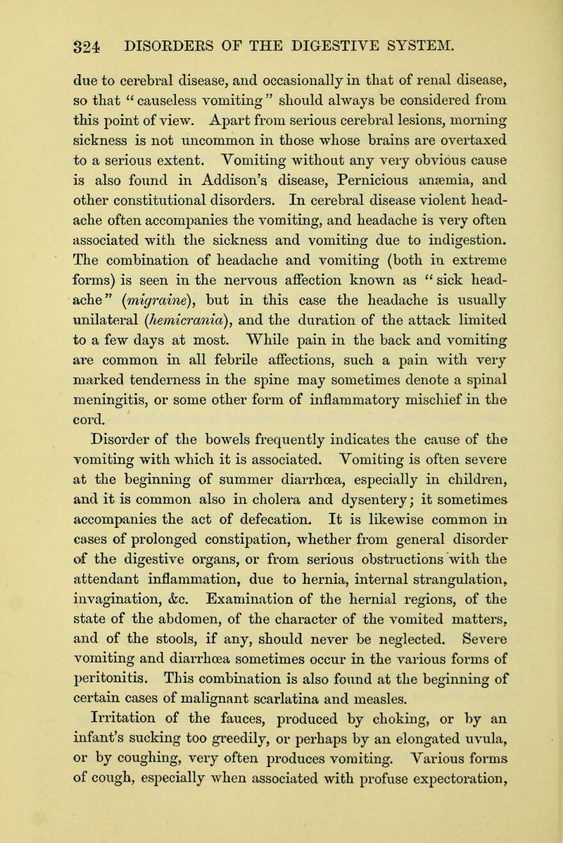 due to cerebral disease, and occasionally in that of renal disease, so that  causeless vomiting  should always be considered from this point of view. Apart from serious cerebral lesions, morning sickness is not uncommon in those whose brains are overtaxed to a serious extent. Vomiting without any very obvious cause is also found in Addison's disease, Pernicious anaemia, and other constitutional disorders. In cerebral disease violent head- ache often accompanies the vomiting, and headache is very often associated with the sickness and vomiting due to indigestion. The combination of headache and vomiting (both in extreme forms) is seen in the nervous affection known as  sick head- ache {migraine), but in this case the headache is usually unilateral (hemicrania), and the duration of the attack limited to a few days at most. While pain in the back and vomiting are common in all febrile affections, such a pain with very marked tenderness in the spine may sometimes denote a spinal meningitis, or some other form of inflammatory mischief in the cord. Disorder of the bowels frequently indicates the cause of the vomiting with which it is associated. Vomiting is often severe at the beginning of summer diarrhoea, especially in children, and it is common also in cholera and dysentery; it sometimes accompanies the act of defecation. It is likewise common in cases of prolonged constipation, whether from general disorder of the digestive organs, or from serious obstructions with the attendant inflammation, due to hernia, internal strangulation, invagination, &c. Examination of the hernial regions, of the state of the abdomen, of the character of the vomited matters, and of the stools, if any, should never be neglected. Severe vomiting and diarrhoea sometimes occur in the various forms of peritonitis. This combination is also found at the beginning of certain cases of malignant scarlatina and measles. Irritation of the fauces, produced by choking, or by an infant's sucking too greedily, or perhaps by an elongated uvula, or by coughing, very often produces vomiting. Various forms of cough, especially when associated with profuse expectoration,