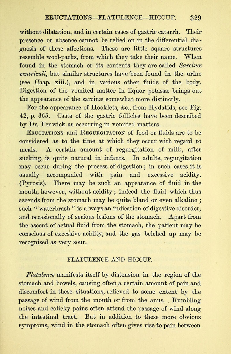 without dilatation, and in certain cases of gastric catarrh. Their presence or absence cannot be relied on in the differential dia- gnosis of these affections. These are little square structures resemble wool-packs, from which they take their name. When found in the stomach or its contents they are called Sarcince ventriculi, but similar structures have been found in the urine (see Chap, xiii.), and in various other fluids of the body. Digestion of the vomited matter in liquor potassae brings out the appearance of the sarcinaa somewhat more distinctly. For the appearance of Hooklets, &c, from Hydatids, see Fig. 42, p. 365. Casts of the gastric follicles have been described by Dr. Fen wick as occurring in vomited matters. Eructations and Regurgitation of food or fluids are to be considered as to the time at which they occur with regard to meals. A certain amount of regurgitation of milk, after sucking, is quite natural in infants. In adults, regurgitation may occur during the process of digestion; in such cases it is usually accompanied with pain and excessive acidity. (Pyrosis). There may be such an appearance of fluid in the mouth, however, without acidity; indeed the fluid which thus ascends from the stomach may be quite bland or even alkaline ; such  waterbrash  is always an indication of digestive disorder, and occasionally of serious lesions of the stomach. Apart from the ascent of actual fluid from the stomach, the patient may be conscious of excessive acidity, and the gas belched up may be recognised as very sour. FLATULENCE AND HICCUP. Flatulence manifests itself by distension in the region of the stomach and bowels, causing often a certain amount of pain and discomfort in these situations, relieved to some extent by the passage of wind from the mouth or from the anus. Rumbling noises and colicky pains often attend the passage of wind along the intestinal tract. But in addition to these more obvious symptoms, wind in the stomach often gives rise to pain between