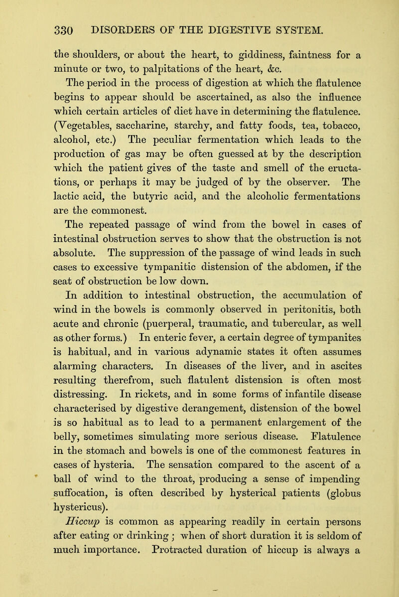 the shoulders, or about the heart, to giddiness, faintness for a minute or two, to palpitations of the heart, &c. The period in the process of digestion at which the flatulence begins to appear should be ascertained, as also the influence which certain articles of diet have in determining the flatulence. (Vegetables, saccharine, starchy, and fatty foods, tea, tobacco, alcohol, etc.) The peculiar fermentation which leads to the production of gas may be often guessed at by the description which the patient gives of the taste and smell of the eructa- tions, or perhaps it may be judged of by the observer. The lactic acid, the butyric acid, and the alcoholic fermentations are the commonest. The repeated passage of wind from the bowel in cases of intestinal obstruction serves to show that the obstruction is not absolute. The suppression of the passage of wind leads in such cases to excessive tympanitic distension of the abdomen, if the seat of obstruction be low down. In addition to intestinal obstruction, the accumulation of wind in the bowels is commonly observed in peritonitis, both acute and chronic (puerperal, traumatic, and tubercular, as well as other forms.) In enteric fever, a certain degree of tympanites is habitual, and in various adynamic states it often assumes alarming characters. In diseases of the liver, and in ascites resulting therefrom, such flatulent distension is often most distressing. In rickets, and in some forms of infantile disease characterised by digestive derangement, distension of the bowel is so habitual as to lead to a permanent enlargement of the belly, sometimes simulating more serious disease. Flatulence in the stomach and bowels is one of the commonest features in cases of hysteria. The sensation compared to the ascent of a ball of wind to the throat, producing a sense of impending suffocation, is often described by hysterical patients (globus hystericus). Hiccup is common as appearing readily in certain persons after eating or drinking ; when of short duration it is seldom of much importance. Protracted duration of hiccup is always a