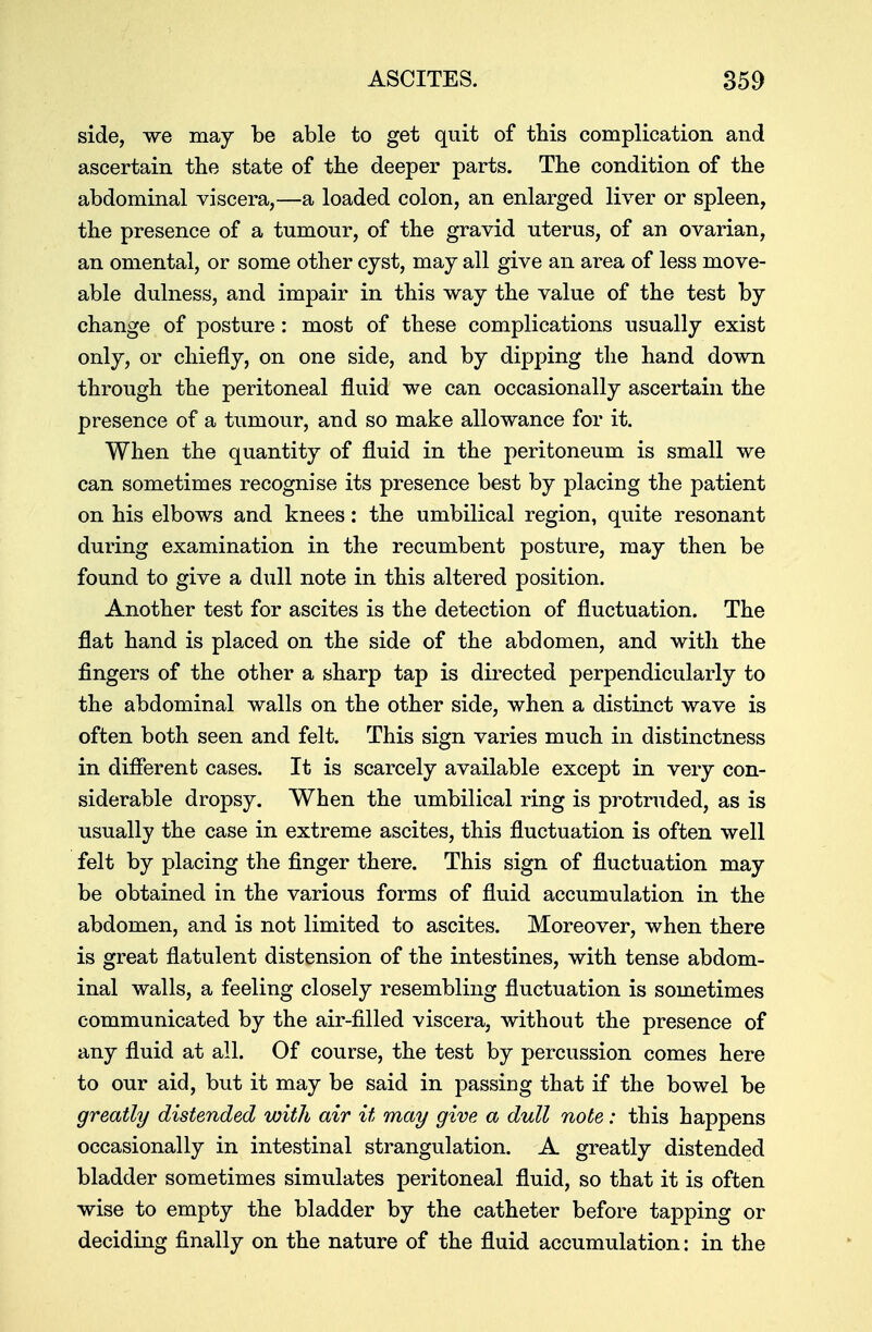 side, we may be able to get quit of this complication and ascertain the state of the deeper parts. The condition of the abdominal viscera,—a loaded colon, an enlarged liver or spleen, the presence of a tumour, of the gravid uterus, of an ovarian, an omental, or some other cyst, may all give an area of less move- able dulness, and impair in this way the value of the test by change of posture: most of these complications usually exist only, or chiefly, on one side, and by dipping the hand down through the peritoneal fluid we can occasionally ascertain the presence of a tumour, and so make allowance for it. When the quantity of fluid in the peritoneum is small we can sometimes recognise its presence best by placing the patient on his elbows and knees: the umbilical region, quite resonant during examination in the recumbent posture, may then be found to give a dull note in this altered position. Another test for ascites is the detection of fluctuation. The flat hand is placed on the side of the abdomen, and with the fingers of the other a sharp tap is directed perpendicularly to the abdominal walls on the other side, when a distinct wave is often both seen and felt. This sign varies much in distinctness in different cases. It is scarcely available except in very con- siderable dropsy. When the umbilical ring is protruded, as is usually the case in extreme ascites, this fluctuation is often well felt by placing the finger there. This sign of fluctuation may be obtained in the various forms of fluid accumulation in the abdomen, and is not limited to ascites. Moreover, when there is great flatulent distension of the intestines, with tense abdom- inal walls, a feeling closely resembling fluctuation is sometimes communicated by the air-filled viscera, without the presence of any fluid at all. Of course, the test by percussion comes here to our aid, but it may be said in passing that if the bowel be greatly distended with air it may give a dull note: this happens occasionally in intestinal strangulation. A greatly distended bladder sometimes simulates peritoneal fluid, so that it is often wise to empty the bladder by the catheter before tapping or deciding finally on the nature of the fluid accumulation: in the