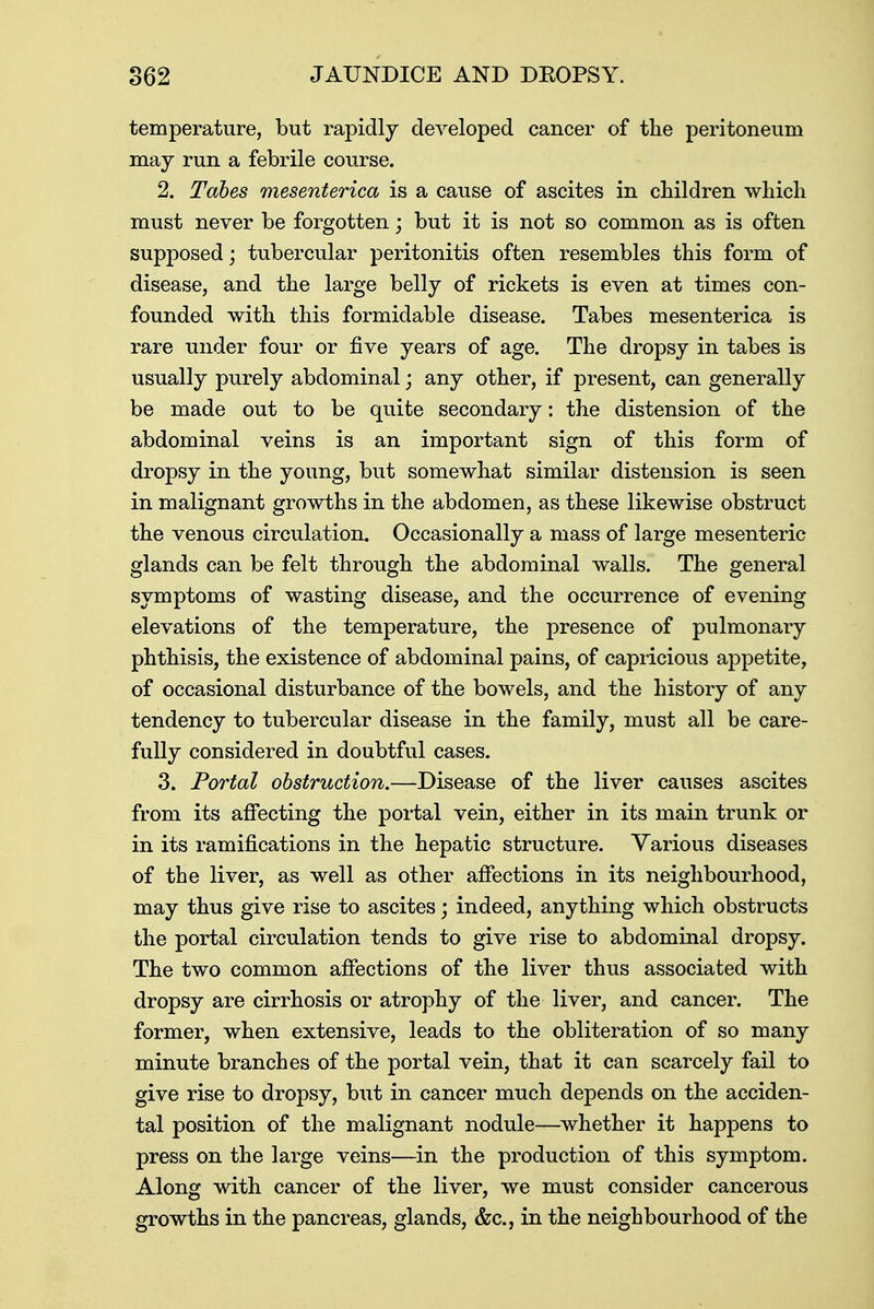 temperature, but rapidly developed cancer of the peritoneum may run a febrile course. 2. Tabes mesenterica is a cause of ascites in children which must never be forgotten; but it is not so common as is often supposed; tubercular peritonitis often resembles this form of disease, and the large belly of rickets is even at times con- founded with this formidable disease. Tabes mesenterica is rare under four or five years of age. The dropsy in tabes is usually purely abdominal; any other, if present, can generally be made out to be quite secondary: the distension of the abdominal veins is an important sign of this form of dropsy in the young, but somewhat similar distension is seen in malignant growths in the abdomen, as these likewise obstruct the venous circulation. Occasionally a mass of large mesenteric glands can be felt through the abdominal walls. The general symptoms of wasting disease, and the occurrence of evening elevations of the temperature, the presence of pulmonary phthisis, the existence of abdominal pains, of capricious appetite, of occasional disturbance of the bowels, and the history of any tendency to tubercular disease in the family, must all be care- fully considered in doubtful cases. 3. Portal obstruction.—Disease of the liver causes ascites from its affecting the portal vein, either in its main trunk or in its ramifications in the hepatic structure. Various diseases of the liver, as well as other affections in its neighbourhood, may thus give rise to ascites; indeed, anything which obstructs the portal circulation tends to give rise to abdominal dropsy. The two common affections of the liver thus associated with dropsy are cirrhosis or atrophy of the liver, and cancer. The former, when extensive, leads to the obliteration of so many minute branches of the portal vein, that it can scarcely fail to give rise to dropsy, but in cancer much depends on the acciden- tal position of the malignant nodule—whether it happens to press on the large veins—in the production of this symptom. Along with cancer of the liver, we must consider cancerous growths in the pancreas, glands, &c, in the neighbourhood of the
