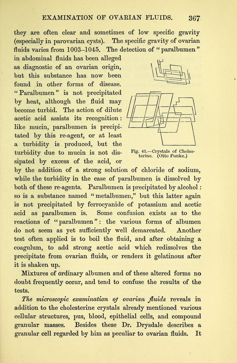 they are often clear and sometimes of low specific gravity (especially in parovarian cysts). The specific gravity of ovarian fluids varies from 1003-1045. The detection of  paralbumen  in abdominal fluids has been alleged as diagnostic of an ovarian origin, but this substance has now been found in other forms of disease. Paralbumen is not precipitated by heat, although the fluid may become turbid. The action of dilute acetic acid assists its recognition: like mucin, paralbumen is precipi- tated by this re-agent, or at least a turbidity is produced, but the turbidity due to mucin is not dis- Mg./s—Crystals of Choies- J ^ terine. (Otto Funke.) sipated by excess of the acid, or by the addition of a strong solution of chloride of sodium, while the turbidity in the case of paralbumen is dissolved by both of these re-agents. Paralbumen is precipitated by alcohol: so is a substance named  metalbumen, but this latter again is not precipitated by ferrocyanide of potassium and acetic acid as paralbumen is. Some confusion exists as to the reactions of  paralbumen : the various forms of albumen do not seem as yet sufficiently well demarcated. Another test often applied is to boil the fluid, and after obtaining a coagulum, to add strong acetic acid which redissolves the precipitate from ovarian fluids, or renders it gelatinous after it is shaken up. Mixtures of ordinary albumen and of these altered forms no doubt frequently occur, and tend to confuse the results of the tests. The microscopic examination of ovarian fluids reveals in addition to the cholesterine crystals already mentioned various cellular structures, pus, blood, epithelial cells, and compound granular masses. Besides these Dr. Drysdale describes a granular cell regarded by him as peculiar to ovarian fluids. It