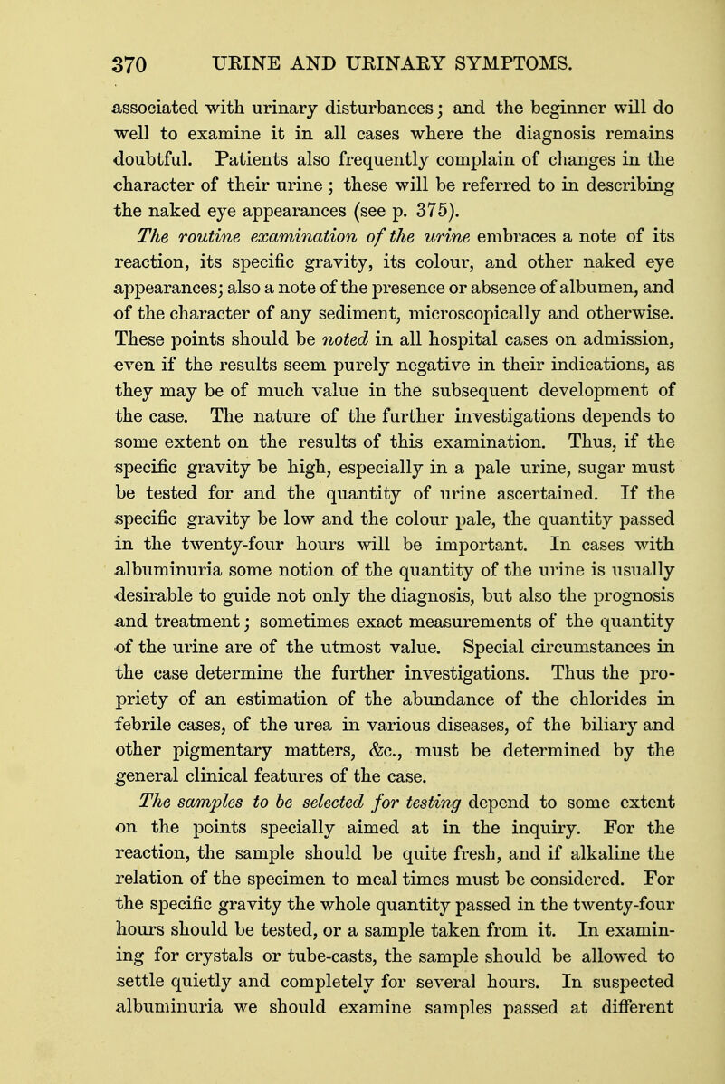 associated with urinary disturbances; and the beginner will do well to examine it in all cases where the diagnosis remains doubtful. Patients also frequently complain of changes in the character of their urine ; these will be referred to in describing the naked eye appearances (see p. 375). The routine examination of the urine embraces a note of its reaction, its specific gravity, its colour, and other naked eye appearances; also a note of the presence or absence of albumen, and of the character of any sediment, microscopically and otherwise. These points should be noted in all hospital cases on admission, even if the results seem purely negative in their indications, as they may be of much value in the subsequent development of the case. The nature of the further investigations depends to some extent on the results of this examination. Thus, if the specific gravity be high, especially in a pale urine, sugar must be tested for and the quantity of urine ascertained. If the specific gravity be low and the colour pale, the quantity passed in the twenty-four hours will be important. In cases with albuminuria some notion of the quantity of the urine is usually ■desirable to guide not only the diagnosis, but also the prognosis and treatment; sometimes exact measurements of the quantity of the urine are of the utmost value. Special circumstances in the case determine the further investigations. Thus the pro- priety of an estimation of the abundance of the chlorides in febrile cases, of the urea in various diseases, of the biliary and other pigmentary matters, &c, must be determined by the general clinical features of the case. The samples to be selected for testing depend to some extent on the points specially aimed at in the inquiry. For the reaction, the sample should be quite fresh, and if alkaline the relation of the specimen to meal times must be considered. For the specific gravity the whole quantity passed in the twenty-four hours should be tested, or a sample taken from it. In examin- ing for crystals or tube-casts, the sample should be allowed to settle quietly and completely for several hours. In suspected albuminuria we should examine samples passed at different