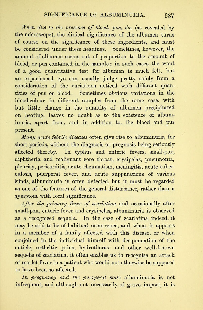 When due to the presence of blood, pus, &c. (as revealed by the microscope), the clinical significance of the albumen turns of course on the significance of these ingredients, and must be considered under these headings. Sometimes, however, the amount of albumen seems out of proportion to the amount of blood, or pus contained in the sample : in such cases the want of a good quantitative test for albumen is much felt, but an experienced eye can usually judge pretty safely from a consideration of the variations noticed with different quan- tities of pus or blood. Sometimes obvious variations in the blood-colour in different samples from the same case, with but little change in the quantity of albumen precipitated on heating, leaves no doubt as to the existence of album- inuria, apart from, and in addition to, the blood and pus present. Many acute febrile diseases often give rise to albuminuria for short periods, without the diagnosis or prognosis being seriously affected thereby. In typhus and enteric fevers, small-pox, diphtheria and malignant sore throat, erysipelas, pneumonia, pleurisy, pericarditis, acute rheumatism, meningitis, acute tuber- culosis, puerperal fever, and acute suppurations of various kinds, albuminuria is often detected, but it must be regarded as one of the features of the general disturbance, rather than a symptom with local significance. After the primary fever of scarlatina and occasionally after small-pox, enteric fever and erysipelas, albuminuria is observed as a recognised sequela. In the case of scarlatina indeed, it may be said to be of habitual occurrence, and when it appears in a member of a family affected with this disease, or when conjoined in the individual himself with desquamation of the cuticle, arthritic pains, hydrothorax and other well-known sequelae of scarlatina, it often enables us to recognise an attack of scarlet fever in a patient who would not otherwise be supposed to have been so affected. In pregnancy and the puerperal state albuminuria is not infrequent, and although not necessarily of grave import, it is