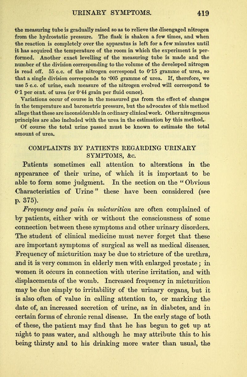 the measuring tube is gradually raised so as to relieve the disengaged nitrogen from the hydrostatic pressure. The flask is shaken a few times, and when the reaction is completely over the apparatus is left for a few minutes until it has acquired the temperature of the room in which the experiment is per- formed. Another exact levelling of the measuring tube is made and the number of the division corresponding to the volume of the developed nitrogen is read off. 55 c.c. of the nitrogen correspond to 0*15 gramme of urea, so that a single division corresponds to *005 gramme of urea. If, therefore, we use 5 c.c. of urine, each measure of the nitrogen evolved will correspond to 0*1 per cent, of urea (or 0'44 grain per fluid ounce). Variations occur of course in the measured gas from the effect of changes in the temperature and barometric pressure, but the advocates of this method allege that these are inconsiderable in ordinary clinical work. Other nitrogenous principles are also included with the urea in the estimation by this method. Of course the total urine passed must be known to estimate the total amount of urea. COMPLAINTS BY PATIENTS REGARDING URINARY SYMPTOMS, &c. Patients sometimes call attention to alterations in the appearance of their urine, of which it is important to be able to form some judgment. In the section on the  Obvious Characteristics of Urine these have been considered (see p. 375). Frequency and pain in micturition are often complained of by patients, either with or without the consciousness of some connection between these symptoms and other urinary disorders. The student of clinical medicine must never forget that these are important symptoms of surgical as well as medical diseases. Frequency of micturition may be due to stricture of the urethra, and it is very common in elderly men with enlarged prostate; in women it occurs in connection with uterine irritation, and with displacements of the womb. Increased frequency in micturition may be due simply to irritability of the urinary organs, but it is also often of value in calling attention to, or marking the date of, an increased secretion of urine, as in diabetes, and in certain forms of chronic renal disease. In the early stage of both of these, the patient may find that he has begun to get up at night to pass water, and although he may attribute this to his being thirsty and to his drinking more water than usual, the