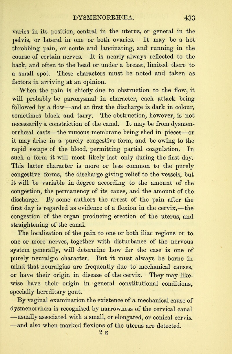 varies in its position, central in the uterus, or general in the pelvis, or lateral in one or both ovaries. It may be a hot throbbing pain, or acute and lancinating, and running in the course of certain nerves. It is nearly always reflected to the back, and often to the head or under a breast, limited there to a small spot. These characters must be noted and taken as factors in arriving at an opinion. When the pain is chiefly due to obstruction to the flow, it will probably be paroxysmal in character, each attack being followed by a flow—and at first the discharge is dark in colour, sometimes black and tarry. The obstruction, however, is not necessarily a constriction of the canal. It may be from dysmen- orrhoeal casts—the mucous membrane being shed in pieces—or it may arise in a purely congestive form, and be owing to the rapid escape of the blood, permitting partial coagulation. In such a form it will most likely last only during the first day. This latter character is more or less common to the purely congestive forms, the discharge giving relief to the vessels, but it will be variable in degree according to the amount of the congestion, the permanency of its cause, and the amount of the discharge. By some authors the arrest of the pain after the first day is regarded as evidence of a flexion in the cervix,—the congestion of the organ producing erection of the uterus, and straightening of the canal. The localisation of the pain to one or both iliac regions or to one or more nerves, together with disturbance of the nervous system generally, will determine how far the case is one of purely neuralgic character. But it must always be borne in mind that neuralgias are frequently due to mechanical causes, or have their origin in disease of the cervix. They may like- wise have their origin in general constitutional conditions, specially hereditary gout. By vaginal examination the existence of a mechanical cause of dysmenorrhoea is recognised by narrowness of the cervical canal —usually associated with a small, or elongated, or conical cervix —and also when marked flexions of the uterus are detected.