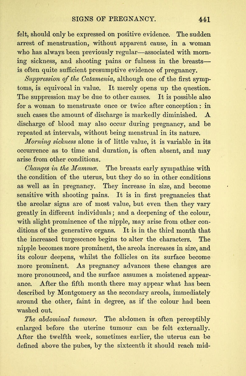 felt, should only be expressed on positive evidence. The sudden arrest of menstruation, without apparent cause, in a woman who has always been previously regular—associated with morn- ing sickness, and shooting pains or fulness in the breasts— is often quite sufficient presumptive evidence of pregnancy. Suppression of the Catamenia, although one of the first symp- toms, is equivocal in value. It merely opens uj3 the question. The suppression may be due to other causes. It is possible also for a woman to menstruate once or twice after conception: in such cases the amount of discharge is markedly diminished. A discharge of blood may also occur during pregnancy, and be repeated at intervals, without being menstrual in its nature. Morning sickness alone is of little value, it is variable in its occurrence as to time and duration, is often absent, and may arise from other conditions. Changes in the Mammae. The breasts early sympathise with the condition of the uterus, but they do so in other conditions as well as in pregnancy. They increase in size, and become sensitive with shooting pains. It is in first pregnancies that the areolar signs are of most value, but even then they vary greatly in different individuals; and a deepening of the colour, with slight prominence of the nipple, may arise from other con- ditions of the generative organs. It is in the third month that the increased turgescence begins to alter the characters. The nipple becomes more prominent, the areola increases in size, and its colour deepens, whilst the follicles on its surface become more prominent. As pregnancy advances these changes are more pronounced, and the surface assumes a moistened appear- ance. After the fifth month there may appear what has been described by Montgomery as the secondary areola, immediately around the other, faint in degree, as if the colour had been washed out. The abdominal tumour. The abdomen is often perceptibly enlarged before the uterine tumour can be felt externally. After the twelfth week, sometimes earlier, the uterus can be defined above the pubes, by the sixteenth it should reach mid-