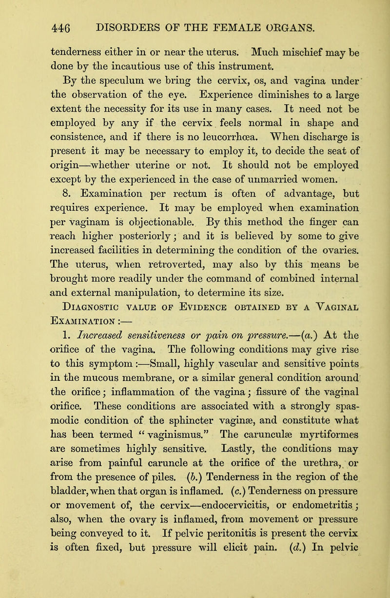 tenderness either in or near the uterus. Much mischief may be done by the incautious use of this instrument. By the speculum we bring the cervix, os, and vagina under the observation of the eye. Experience diminishes to a large extent the necessity for its use in many cases. It need not be employed by any if the cervix feels normal in shape and consistence, and if there is no leucorrhcea. When discharge is present it may be necessary to employ it, to decide the seat of origin—whether uterine or not. It should not be employed except by the experienced in the case of unmarried women. 8. Examination per rectum is often of advantage, but requires experience. It may be employed when examination per vaginam is objectionable. By this method the finger can reach higher posteriorly; and it is believed by some to give increased facilities in determining the condition of the ovaries. The uterus, when retroverted, may also by this means be brought more readily under the command of combined internal and external manipulation, to determine its size. Diagnostic value op Evidence obtained by a Yaginal Examination :— 1. Increased sensitiveness or pain on pressure.—(a.) At the orifice of the vagina. The following conditions may give rise to this symptom :—Small, highly vascular and sensitive points in the mucous membrane, or a similar general condition around the orifice; inflammation of the vagina; fissure of the vaginal orifice. These conditions are associated with a strongly spas- modic condition of the sphincter vaginae, and constitute what has been termed  vaginismus. The carunculse myrtiformes are sometimes highly sensitive. Lastly, the conditions may arise from painful caruncle at the orifice of the urethra, or from the presence of piles, (b.) Tenderness in the region of the bladder, when that organ is inflamed, (c.) Tenderness on pressure or movement of, the cervix—endocervicitis, or endometritis; also, when the ovary is inflamed, from movement or pressure being conveyed to it. If pelvic peritonitis is present the cervix is often fixed, but pressure will elicit pain, (d.) In pelvic