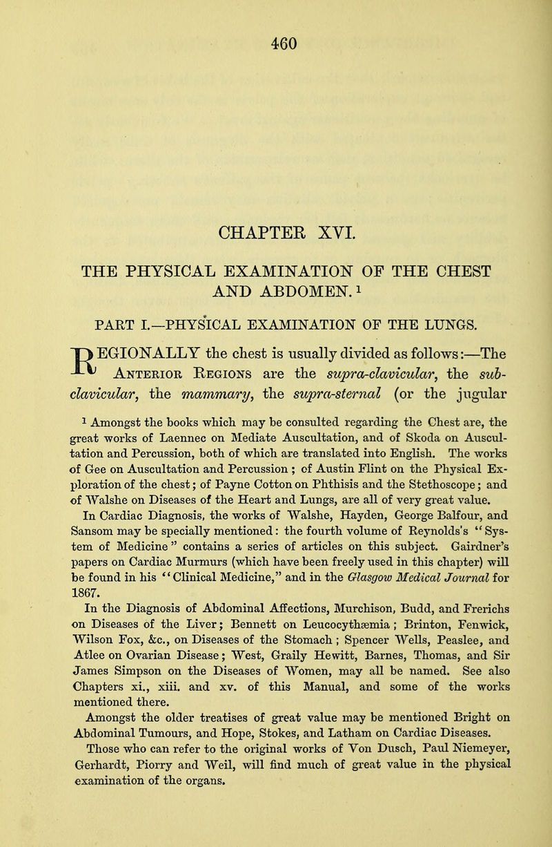 CHAPTER XVI THE PHYSICAL EXAMINATION OF THE CHEST AND ABDOMEN.1 PART I.—PHYSICAL EXAMINATION OF THE LUNGS. T3 EGIONALLY the chest is usually divided as follows:—The 4-^ Anterior Regions are the supra-clavicular, the sub- clavicular, the mammary, the supra-sternal (or the jugular 1 Amongst the books which may be consulted regarding the Chest are, the great works of Laennec on Mediate Auscultation, and of Skoda on Auscul- tation and Percussion, both of which are translated into English. The works of Gee on Auscultation and Percussion ; of Austin Flint on the Physical Ex- ploration of the chest; of Payne Cotton on Phthisis and the Stethoscope; and of Walshe on Diseases of the Heart and Lungs, are all of very great value. In Cardiac Diagnosis, the works of VValshe, Hayden, George Balfour, and Sansom may be specially mentioned: the fourth volume of Keynolds's  Sys- tem of Medicine  contains a series of articles on this subject. Gairdner's papers on Cardiac Murmurs (which have been freely used in this chapter) will be found in his  Clinical Medicine, and in the Glasgow Medical Journal for 1867. In the Diagnosis of Abdominal Affections, Murchison, Budd, and Frerichs on Diseases of the Liver; Bennett on Leucocythsemia ; Brinton, Fenwick, Wilson Fox, &c, on Diseases of the Stomach ; Spencer Wells, Peaslee, and Atlee on Ovarian Disease; West, Graily Hewitt, Barnes, Thomas, and Sir James Simpson on the Diseases of Women, may all be named. See also Chapters xi., xiii. and xv. of this Manual, and some of the works mentioned there. Amongst the older treatises of great value may be mentioned Bright on Abdominal Tumours, and Hope, Stokes, and Latham on Cardiac Diseases. Those who can refer to the original works of Von Dusch, Paul Niemeyer, Gerhardt, Piorry and Weil, will find much of great value in the physical examination of the organs.