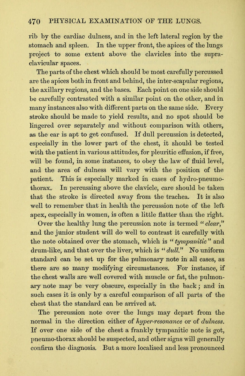 rib by the cardiac dulness, and in the left lateral region by the stomach and spleen. In the upper front, the apices of the lungs project to some extent above the clavicles into the supra- clavicular spaces. The parts of the chest which should be most carefully percussed are the apices both in front and behind, the inter-scapular regions, the axillary regions, and the bases. Each point on one side should be carefully contrasted with a similar point on the other, and in many instances also with different parts on the same side. Every stroke should be made to yield results, and no spot should be lingered over separately and without comparison with others, as the ear is apt to get confused. If dull percussion is detected, especially in the lower part of the chest, it should be tested with the patient in various attitudes, for pleuritic effusion, if free, will be found, in some instances, to obey the law of fluid level, and the area of dulness will vary with the position of the patient. This is especially marked in cases of hydro-pneumo- thorax. In percussing above the clavicle, care should be taken that the stroke is directed away from the trachea. It is also well to remember that in health the percussion note of the left apex, especially in women, is often a little natter than the right. Over the healthy lung the percussion note is termed clear and the junior student will do well to contrast it carefully with the note obtained over the stomach, which is  tympanitic  and drum-like, and that over the liver, which is  dull No uniform standard can be set up for the pulmonary note in all cases, as there are so many modifying circumstances. For instance, if the chest walls are well covered with muscle or fat, the pulmon- ary note may be very obscure, especially in the back; and in such cases it is only by a careful comparison of all parts of the chest that the standard can be arrived at. The percussion note over the lungs may depart from the normal in the direction either of hyper-resonance or of dulness. If over one side of the chest a frankly tympanitic note is got, pneumo-thorax should be suspected, and other signs will generally confirm the diagnosis. But a more localised and less pronounced