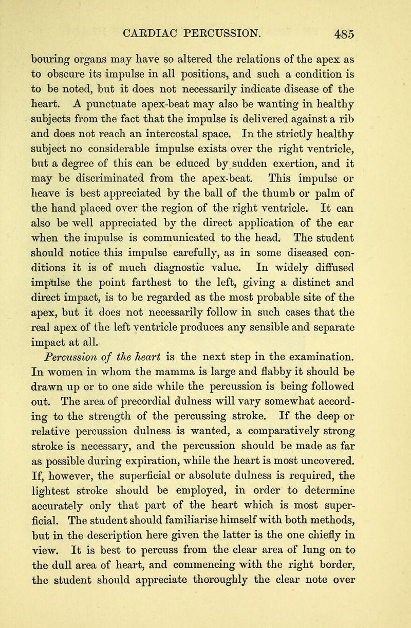 bouring organs may have so altered the relations of the apex as to obscure its impulse in all positions, and such a condition is to be noted, but it does not necessarily indicate disease of the heart. A pnnctuate apex-beat may also be wanting in healthy subjects from the fact that the impulse is delivered against a rib and does not reach an intercostal space. In the strictly healthy subject no considerable impulse exists over the right ventricle, but a degree of this can be educed by sudden exertion, and it may be discriminated from the apex-beat. This impulse or heave is best appreciated by the ball of the thumb or palm of the hand placed over the region of the right ventricle. It can also be well appreciated by the direct application of the ear when the impulse is communicated to the head. The student should notice this impulse carefully, as in some diseased con- ditions it is of much diagnostic value. In widely diffused impulse the point farthest to the left, giving a distinct and direct impact, is to be regarded as the most probable site of the apex, but it does not necessarily follow in such cases that the real apex of the left ventricle produces any sensible and separate impact at all. Percussion of the heart is the next step in the examination. In women in whom the mamma is large and flabby it should be drawn up or to one side while the percussion is being followed out. The area of precordial dulness will vary somewhat accord- ing to the strength of the percussing stroke. If the deep or relative percussion dulness is wanted, a comparatively strong stroke is necessary, and the percussion should be made as far as possible during expiration, while the heart is most uncovered. If, however, the superficial or absolute dulness is required, the lightest stroke should be employed, in order to determine accurately only that part of the heart which is most super- ficial. The student should familiarise himself with both methods, but in the description here given the latter is the one chiefly in view. It is best to percuss from the clear area of lung on to the dull area of heart, and commencing with the right border, the student should appreciate thoroughly the clear note over