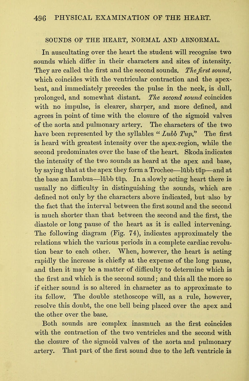 SOUNDS OF THE HEART, NORMAL AND ABNORMAL. In auscultating over the heart the student will recognise two sounds which differ in their characters and sites of intensity. They are called the first and the second sounds. The first sound, which coincides with the ventricular contraction and the apex- heat, and immediately precedes the pulse in the neck, is dull, prolonged, and somewhat distant. The second sound coincides with no impulse, is clearer, sharper, and more defined, and agrees in point of time with the closure of the sigmoid valves of the aorta and pulmonary artery. The characters of the two have been represented by the syllables  Lubb Tup The first is heard with greatest intensity over the apex-region, while the second predominates over the base of the heart. Skoda indicates the intensity of the two sounds as heard at the apex and base, by saying that at the apex they form a Trochee—lubb tup—and at the base an Iambus—lubb tup. In a slowly acting heart there is usually no difficulty in distinguishing the sounds, which are defined not only by the characters above indicated, but also by the fact that the interval between the first sound and the second is much shorter than that between the second and the first, the diastole or long pause of the heart as it is called intervening. The following diagram (Fig. 74), indicates approximately the relations which the various periods in a complete cardiac revolu- tion bear to each other. When, however, the heart is acting rapidly the increase is chiefly at the expense of the long pause, and then it may be a matter of difficulty to determine which is the first and which is the second sound; and this all the more so if either sound is so altered in character as to approximate to its fellow. The double stethoscope will, as a rule, however, resolve this doubt, the one bell being placed over the apex and the other over the base. Both sounds are complex inasmuch as the first coincides with the contraction of the two ventricles and the second with the closure of the sigmoid valves of the aorta and pulmonary artery. That part of the first sound due to the left ventricle is