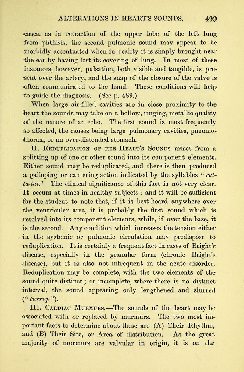 •cases, as in retraction of the upper lobe of the left lung from phthisis, the second pulmonic sound may appear to be morbidly accentuated when in reality it is simply brought near the ear by having lost its covering of lung. In most of these instances, however, pulsation, both visible and tangible, is pre- sent over the artery, and the snap of the closure of the valve is* -often communicated to the hand. These conditions will help to guide the diagnosis. (See p. 489.) When large air-filled cavities are in close proximity to the •heart the sounds may take on a hollow, ringing, metallic quality of the nature of an echo. The first sound is most frequently ;so affected, the causes being large pulmonary cavities, pneumo- thorax, or an over-distended stomach. II. Reduplication of the Heart's Sounds arises from a splitting up of one or other sound into its component elements. Either sound may be reduplicated, and there is then produced a galloping or cantering action indicated by the syllables  rat- ta-tat. The clinical significance of this fact is not very clear. It occurs at times in healthy subjects : and it will be sufficient for the student to note that, if it is best heard anywhere over the ventricular area, it is probably the first sound which is resolved into its component elements, while, if over the base, it is the second. Anj^ condition which increases the tension either in the systemic or pulmonic circulation may predispose to reduplication. It is certainly a frequent fact in cases of Bright'*? disease, especially in the granular form (chronic Bright's -disease), but it is also not infrequent in the acute disorder. Reduplication may be complete, with the two elements of the sound quite distinct; or incomplete, where there is no distinct interval, the sound appearing only lengthened and slurred ('• turrup ). III. Cardiac Murmurs.—The sounds of the heart may be associated with or replaced by murmurs. The two most im- portant facts to determine about these are (A) Their Rhythm, and (B) Their Site, or Area of distribution. As the great majority of murmurs are valvular in origin, it is on the