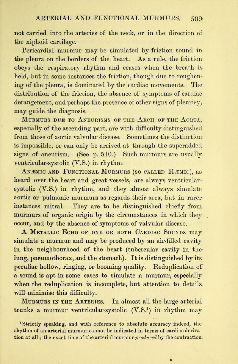 ARTERIAL AND FUNCTIONAL MURMURS. 509< not carried into the arteries of the neck, or in the direction of the xiphoid cartilage. Pericardial murmur may be simulated by friction sound in the pleura on the borders of the heart. As a rule, the friction obeys the respiratory rhythm and ceases when the breath is held, but in some instances the friction, though due to roughen- ing of the pleura, is dominated by the cardiac movements. The distribution of the friction, the absence of symptoms of cardiac derangement, and perhaps the presence of other signs of pleurisy,, may guide the diagnosis. Murmurs due to Aneurisms of the Arch of the Aorta, especially of the ascending part, are with difficulty distinguished from those of aortic valvular disease. Sometimes the distinction is impossible, or can only be arrived at through the superadded signs of aneurism. (See p. 510.) Such murmurs are usually ventricular-systolic (Y.S.) in rhythm. Anaemic and Functional Murmurs (so called ELemic), as heard over the heart and great vessels, are always ventricular- systolic (V.S.) in rhythm, and they almost always simulate aortic or pulmonic murmurs as regards their area, but in rarer instances mitral. They are to be distinguished chiefly from murmurs of organic origin by the circumstances in which they occur, and by the absence of symptoms of valvular disease. A Metallic Echo of one or both Cardiac Sounds may simulate a murmur and may be produced by an air-filled cavity in the neighbourhood of the heart (tubercular cavity in the lung, pneumothorax, and the stomach). It is distinguished by its peculiar hollow, ringing, or booming quality. Reduplication of a sound is apt in some cases to simulate a murmur, especially when the reduplication is incomplete, but attention to details will minimise this difficulty. Murmurs in the Arteries. In almost all the large arterial trunks a murmur ventricular-S3rstolic (V.S.1) in rhythm may 1 Strictly speaking, and with reference to absolute accuracy indeed, the rhythm of an arterial murmur cannot be indicated in terms of cardiac deriva- tion at all; the exact time of the arterial murmur produced by the contraction