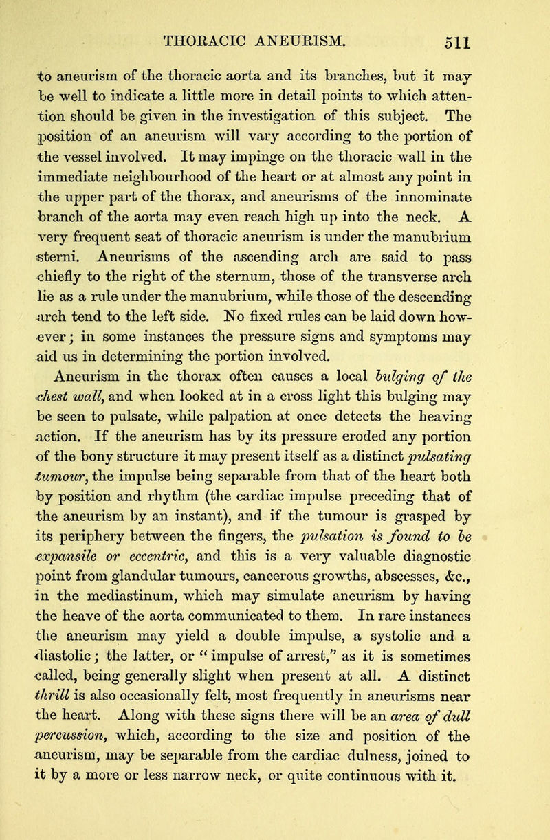 to aneurism of the thoracic aorta and its branches, but it may be well to indicate a little more in detail points to which atten- tion should be given in the investigation of this subject. The position of an aneurism will vary according to the portion of the vessel involved. It may impinge on the thoracic wall in the immediate neighbourhood of the heart or at almost any point in the upper part of the thorax, and aneurisms of the innominate branch of the aorta may even reach high up into the neck. A very frequent seat of thoracic aneurism is under the manubrium sterni. Aneurisms of the ascending arch are said to pass ■chiefly to the right of the sternum, those of the transverse arch lie as a rule under the manubrium, while those of the descending 4irch tend to the left side. No fixed rules can be laid down how- ever ; in some instances the pressure signs and symptoms may aid us in determining the portion involved. Aneurism in the thorax often causes a local bulging of the <chest wall, and when looked at in a cross light this bulging may be seen to pulsate, while palpation at once detects the heaving .action. If the aneurism has by its pressure eroded any portion of the bony structure it may present itself as a distinct pulsating tumour, the impulse being separable from that of the heart both by position and rhythm (the cardiac impulse preceding that of the aneurism by an instant), and if the tumour is grasped by its periphery between the fingers, the pulsation is found to be expansile or eccentric, and this is a very valuable diagnostic point from glandular tumours, cancerous growths, abscesses, &c, in the mediastinum, which may simulate aneurism by having the heave of the aorta communicated to them. In rare instances the aneurism may yield a double impulse, a systolic and a diastolic; the latter, or  impulse of arrest, as it is sometimes ealled, being generally slight when present at all. A distinct thrill is also occasionally felt, most frequently in aneurisms near the heart. Along with these signs there will be an area of dull percussion, which, according to the size and position of the aneurism, may be separable from the cardiac dulness, joined to it by a more or less narrow neck, or quite continuous with it.
