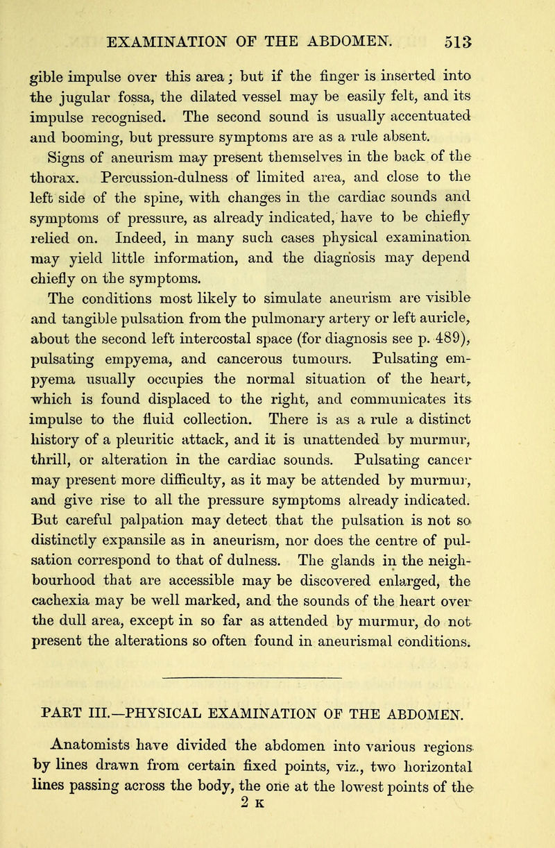 gible impulse over this area; but if the finger is inserted into the jugular fossa, the dilated vessel may be easily felt, and its impulse recognised. The second sound is usually accentuated and booming, but pressure symptoms are as a rule absent. Signs of aneurism may present themselves in the back of the thorax. Percussion-dulness of limited area, and close to the left side of the spine, with changes in the cardiac sounds and symptoms of pressure, as already indicated, have to be chiefly relied on. Indeed, in many such cases physical examination may yield little information, and the diagnosis may depend chiefly on the symptoms. The conditions most likely to simulate aneurism are visible and tangible pulsation from the pulmonary artery or left auricle, about the second left intercostal space (for diagnosis see p. 489), pulsating empyema, and cancerous tumours. Pulsating em- pyema usually occupies the normal situation of the heart, which is found displaced to the right, and communicates its- impulse to the fluid collection. There is as a rule a distinct history of a pleuritic attack, and it is unattended by murmur, thrill, or alteration in the cardiac sounds. Pulsating cancer may present more difficulty, as it may be attended by murmur, and give rise to all the pressure symptoms already indicated. But careful palpation may detect that the pulsation is not so distinctly expansile as in aneurism, nor does the centre of pul- sation correspond to that of dulness. The glands in the neigh- bourhood that are accessible may be discovered enlarged, the cachexia may be well marked, and the sounds of the heart over the dull area, except in so far as attended by murmur, do not present the alterations so often found in aneurism al conditions. PART III. —PHYSICAL EXAMINATION OF THE ABDOMEN. Anatomists have divided the abdomen into various regions, by lines drawn from certain fixed points, viz., two horizontal lines passing across the body, the one at the lowest points of the 2 k