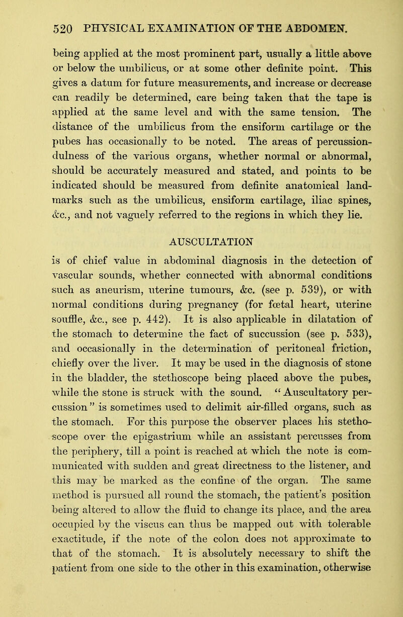 being applied at the most prominent part, usually a little above or below the umbilicus, or at some other definite point. This gives a datum for future measurements, and increase or decrease can readily be determined, care being taken that the tape is applied at the same level and with the same tension. The distance of the umbilicus from the ensiform cartilage or the pubes has occasionally to be noted. The areas of percussion- dulness of the various organs, whether normal or abnormal, should be accurately measured and stated, and points to be indicated should be measured from definite anatomical land- marks such as the umbilicus, ensiform cartilage, iliac spines, <fec, and not vaguely referred to the regions in which they lie. AUSCULTATION is of chief value in abdominal diagnosis in the detection of vascular sounds, whether connected with abnormal conditions such as aneurism, uterine tumours, &c. (see p. 539), or with normal conditions during pregnancy (for foetal heart, uterine soufile, &c, see p. 442). It is also applicable in dilatation of the stomach to determine the fact of succussion (see p. 533), and occasionally in the determination of peritoneal friction, chiefly over the liver. It may be used in the diagnosis of stone in the bladder, the stethoscope being placed above the pubes, while the stone is struck with the sound.  Auscultatory per- cussion is sometimes used to delimit air-filled organs, such as the stomach. For this purpose the observer places his stetho- scope over the epigastrium while an assistant percusses from the periphery, till a point is reached at which the note is com- municated with sudden and great directness to the listener, and this may be marked as the confine of the organ. The same method is pursued all round the stomach, the patient's position being altered to allow the fluid to change its place, and the area occupied by the viscus can thus be mapped out with tolerable exactitude, if the note of the colon does not approximate to that of the stomach. It is absolutely necessary to shift the patient from one side to the other in this examination, otherwise